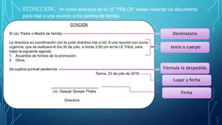 REDACCION: Yo como directora de la I.E “TRILCE” deseo redactar un documento
para citar a una reunión a los padres de familia.
CITACIÓN
Sr (a): Padre o Madre de familia
La directora en coordinación con la junta directiva cita a Ud. A una reunión con suma
urgencia, que se realizara el día 30 de julio, a horas 3:00 pm en la I.E Trilce, para
tratar la siguiente agenda:
1. Acuerdos de fondos de la promoción.
2. Otros.
Se suplica puntual asistencia.
Tarma, 23 de julio de 2016
Lic. Gaspar Quispe Thalía
Directora
Destinatario
texto o cuerpo
Fórmula la despedida
Lugar y fecha
Firma
 