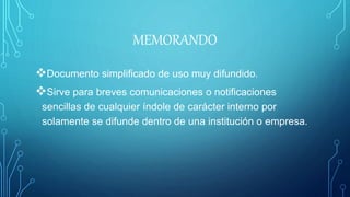 MEMORANDO
Documento simplificado de uso muy difundido.
Sirve para breves comunicaciones o notificaciones
sencillas de cualquier índole de carácter interno por
solamente se difunde dentro de una institución o empresa.
 