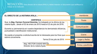 REDACCIÓN: Eres director de la notaria AYALA y debes redactar un documento que certifique su
trabajo en la institución.
EL DIRECTO DE LA NOTARIA AYALA ;
CERTIFICA:
Que, la Abg. Carmen Coronel Zacarías, ha trabajado en la oficina de loa
notaria Ayala , desde el 02 de enero de 2015 hasta el 23 de julio de 2016.
Durante su permanencia en nuestra dependencia ha demostrado eficiencia,
puntualidad e identificación institucional .
Se expide el presente a solicitud escrita de la interesada para los fines que
estime conveniente.
Tarma 23 de julio de 2016
Abg. HECTOR CASAS MAYTA
Director de la notaria Ayala
membrete
Comunicación
Titulo
Cierre
Lugar y fecha
Firma y posfirma
 