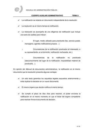 ESCUELA DE ADMINISTRACIÓN PÚBLICA
CUERPO AUXILIAR ADMINISTRATIVO TEMA 9
19/38
? La notificación se redacta en documento independiente de la resolución.
? La resolución es al mismo tiempo la notificación.
? La resolución se acompaña de una diligencia de notificación que incluye
una serie de casillas para indicar:
o El lugar, medio utilizado para practicarla (fax, servicio postal,
mensajería, agentes notificadores propios…).
o Circunstancias de la notificación practicada (al interesado, a
su representante, en el domicilio, notificación rechazada, etc.).
o Circunstancias de la notificación no practicada
(desconocimiento del lugar de la notificación, imposibilidad material de
practicarla…).
En opinión del Manual de documentos administrativos, la notificación en el mismo
documento que la resolución presenta algunas ventajas:
? Un solo texto garantiza los requisitos legales expuestos anteriormente y
evita duplicar la decisión en un nuevo documento.
? El mismo órgano que decide notifica al mismo tiempo.
? Se cumple el plazo de diez días para resolver, al poder enviarse la
notificación en el mismo momento en que el titular del órgano competente
para resolver firma el documento de decisión.
 