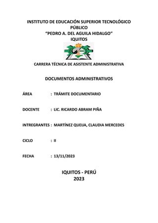 INSTITUTO DE EDUCACIÓN SUPERIOR TECNOLÓGICO
PÚBLICO
“PEDRO A. DEL AGUILA HIDALGO”
IQUITOS
CARRERA TÉCNICA DE ASISTENTE ADMINISTRATIVA
DOCUMENTOS ADMINISTRATIVOS
ÁREA : TRÁMITE DOCUMENTARIO
DOCENTE : LIC. RICARDO ABRAM PIÑA
INTREGRANTES : MARTÍNEZ QUEIJA, CLAUDIA MERCEDES
CICLO : II
FECHA : 13/11/2023
IQUITOS - PERÚ
2023
 