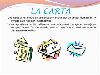 LA CARTA
Una carta es un medio de comunicación escrito por un emisor (remitente ) y
enviado a un receptor ( destinatario)
La carta puede ser un texto diferente para cada ocasión, ya que el mensaje es
siempre distinto. En ese sentido, sólo en parte puede considerarse texto
plenamente expositivo.
 