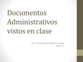 Documentos
Administrativos
vistos en clase
Por: Paula Andrea Valbuena Vargas
1002° J.T
 