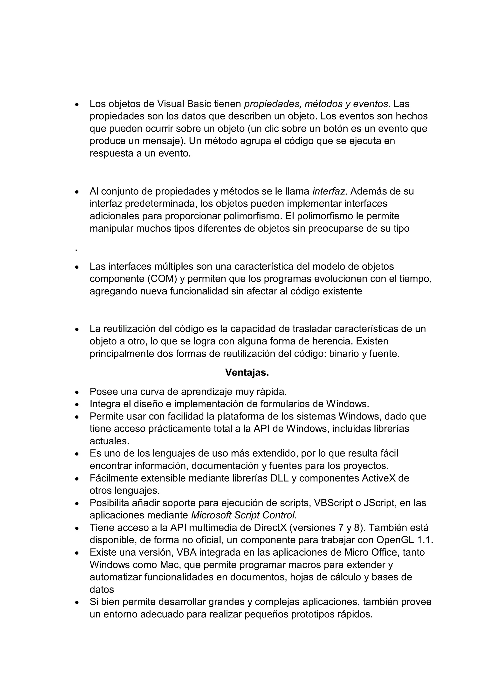 • Los objetos de Visual Basic tienen propiedades, métodos y eventos. Las
propiedades son los datos que describen un objeto. Los eventos son hechos
que pueden ocurrir sobre un objeto (un clic sobre un botón es un evento que
produce un mensaje). Un método agrupa el código que se ejecuta en
respuesta a un evento.
• Al conjunto de propiedades y métodos se le llama interfaz. Además de su
interfaz predeterminada, los objetos pueden implementar interfaces
adicionales para proporcionar polimorfismo. El polimorfismo le permite
manipular muchos tipos diferentes de objetos sin preocuparse de su tipo
.
• Las interfaces múltiples son una característica del modelo de objetos
componente (COM) y permiten que los programas evolucionen con el tiempo,
agregando nueva funcionalidad sin afectar al código existente
• La reutilización del código es la capacidad de trasladar características de un
objeto a otro, lo que se logra con alguna forma de herencia. Existen
principalmente dos formas de reutilización del código: binario y fuente.
Ventajas.
• Posee una curva de aprendizaje muy rápida.
• Integra el diseño e implementación de formularios de Windows.
• Permite usar con facilidad la plataforma de los sistemas Windows, dado que
tiene acceso prácticamente total a la API de Windows, incluidas librerías
actuales.
• Es uno de los lenguajes de uso más extendido, por lo que resulta fácil
encontrar información, documentación y fuentes para los proyectos.
• Fácilmente extensible mediante librerías DLL y componentes ActiveX de
otros lenguajes.
• Posibilita añadir soporte para ejecución de scripts, VBScript o JScript, en las
aplicaciones mediante Microsoft Script Control.
• Tiene acceso a la API multimedia de DirectX (versiones 7 y 8). También está
disponible, de forma no oficial, un componente para trabajar con OpenGL 1.1.
• Existe una versión, VBA integrada en las aplicaciones de Micro Office, tanto
Windows como Mac, que permite programar macros para extender y
automatizar funcionalidades en documentos, hojas de cálculo y bases de
datos
• Si bien permite desarrollar grandes y complejas aplicaciones, también provee
un entorno adecuado para realizar pequeños prototipos rápidos.
 