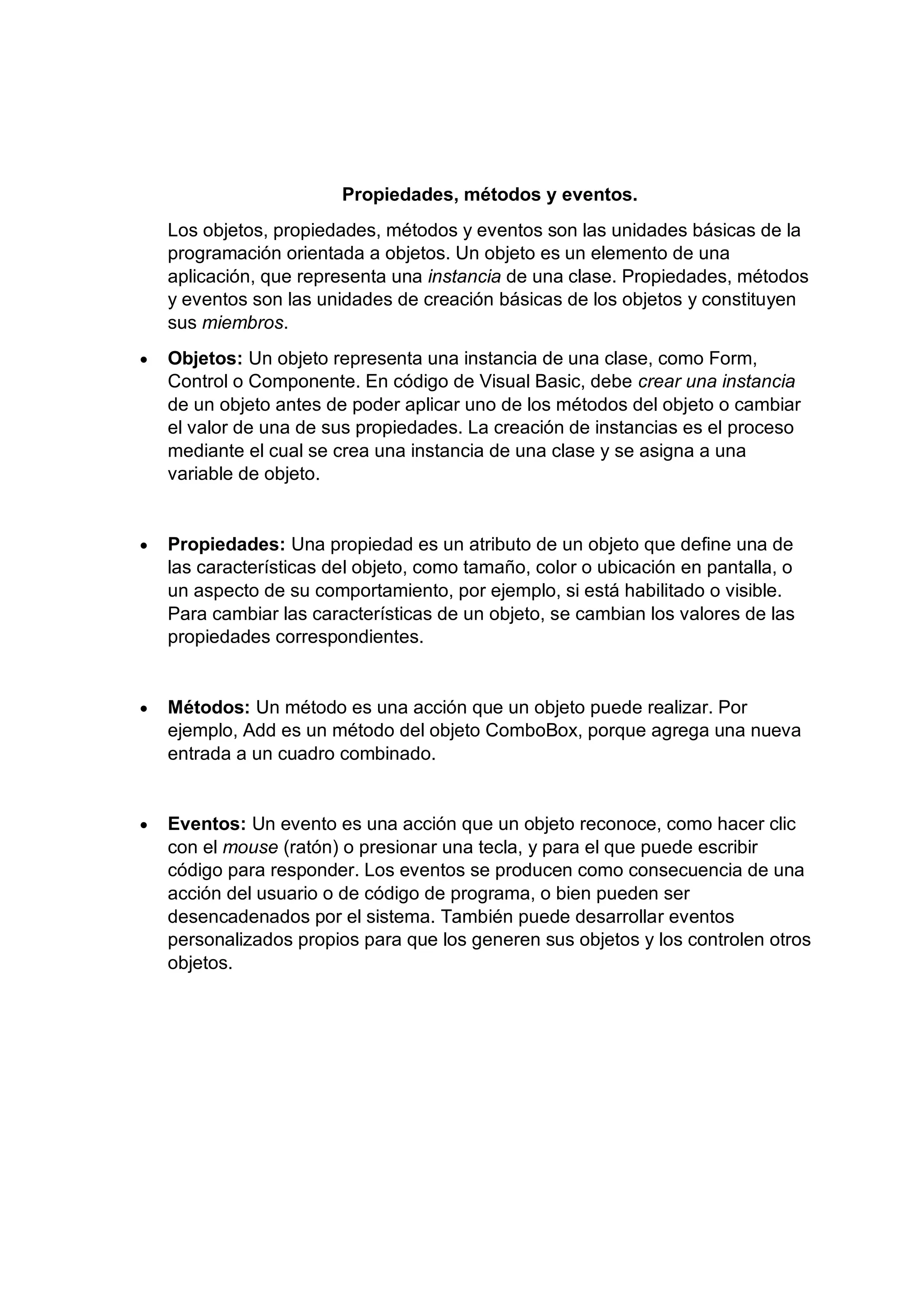 Propiedades, métodos y eventos.
Los objetos, propiedades, métodos y eventos son las unidades básicas de la
programación orientada a objetos. Un objeto es un elemento de una
aplicación, que representa una instancia de una clase. Propiedades, métodos
y eventos son las unidades de creación básicas de los objetos y constituyen
sus miembros.
• Objetos: Un objeto representa una instancia de una clase, como Form,
Control o Componente. En código de Visual Basic, debe crear una instancia
de un objeto antes de poder aplicar uno de los métodos del objeto o cambiar
el valor de una de sus propiedades. La creación de instancias es el proceso
mediante el cual se crea una instancia de una clase y se asigna a una
variable de objeto.
• Propiedades: Una propiedad es un atributo de un objeto que define una de
las características del objeto, como tamaño, color o ubicación en pantalla, o
un aspecto de su comportamiento, por ejemplo, si está habilitado o visible.
Para cambiar las características de un objeto, se cambian los valores de las
propiedades correspondientes.
• Métodos: Un método es una acción que un objeto puede realizar. Por
ejemplo, Add es un método del objeto ComboBox, porque agrega una nueva
entrada a un cuadro combinado.
• Eventos: Un evento es una acción que un objeto reconoce, como hacer clic
con el mouse (ratón) o presionar una tecla, y para el que puede escribir
código para responder. Los eventos se producen como consecuencia de una
acción del usuario o de código de programa, o bien pueden ser
desencadenados por el sistema. También puede desarrollar eventos
personalizados propios para que los generen sus objetos y los controlen otros
objetos.
 