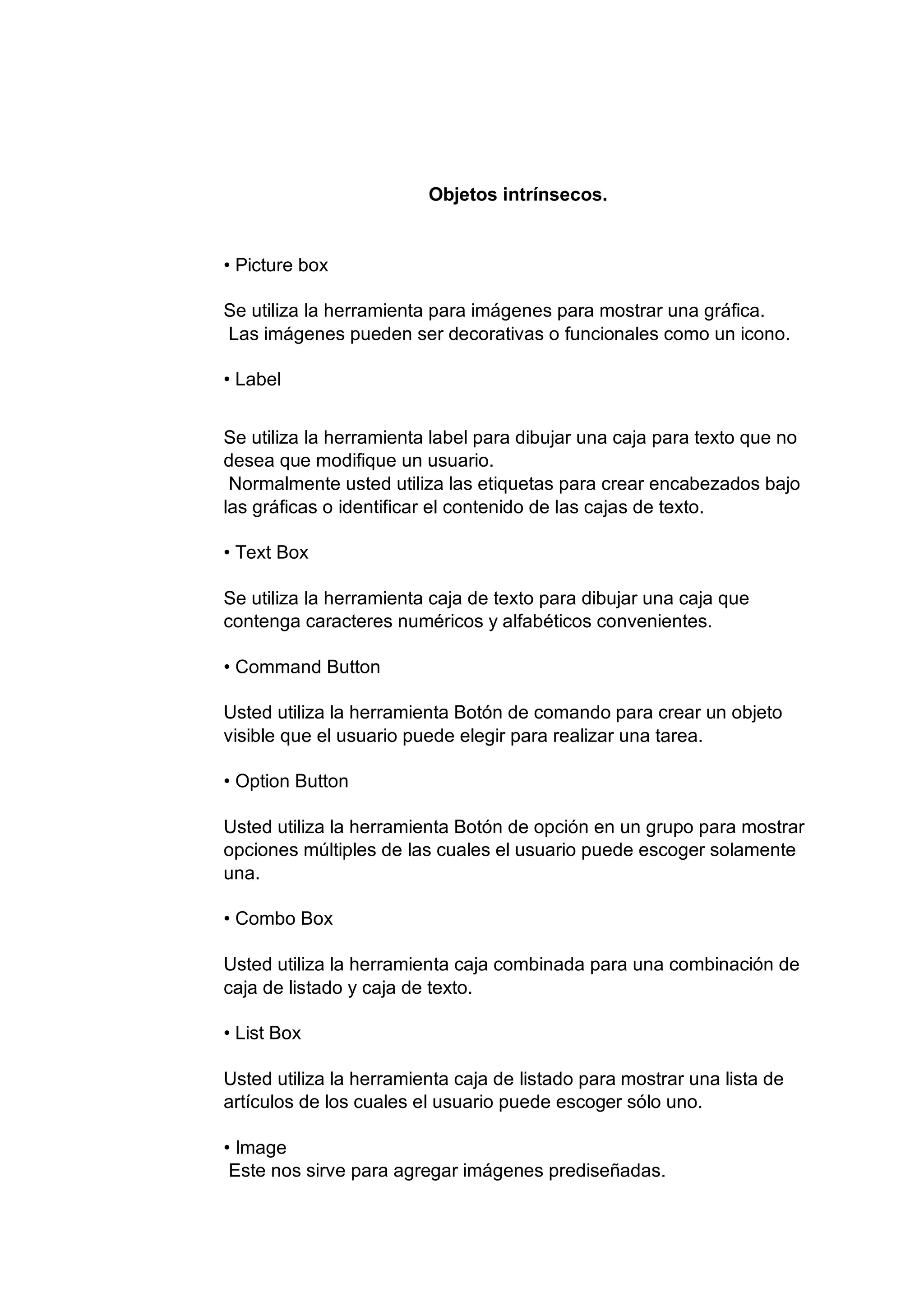 Objetos intrínsecos.
• Picture box
Se utiliza la herramienta para imágenes para mostrar una gráfica.
Las imágenes pueden ser decorativas o funcionales como un icono.
• Label
Se utiliza la herramienta label para dibujar una caja para texto que no
desea que modifique un usuario.
Normalmente usted utiliza las etiquetas para crear encabezados bajo
las gráficas o identificar el contenido de las cajas de texto.
• Text Box
Se utiliza la herramienta caja de texto para dibujar una caja que
contenga caracteres numéricos y alfabéticos convenientes.
• Command Button
Usted utiliza la herramienta Botón de comando para crear un objeto
visible que el usuario puede elegir para realizar una tarea.
• Option Button
Usted utiliza la herramienta Botón de opción en un grupo para mostrar
opciones múltiples de las cuales el usuario puede escoger solamente
una.
• Combo Box
Usted utiliza la herramienta caja combinada para una combinación de
caja de listado y caja de texto.
• List Box
Usted utiliza la herramienta caja de listado para mostrar una lista de
artículos de los cuales el usuario puede escoger sólo uno.
• Image
Este nos sirve para agregar imágenes prediseñadas.
 
