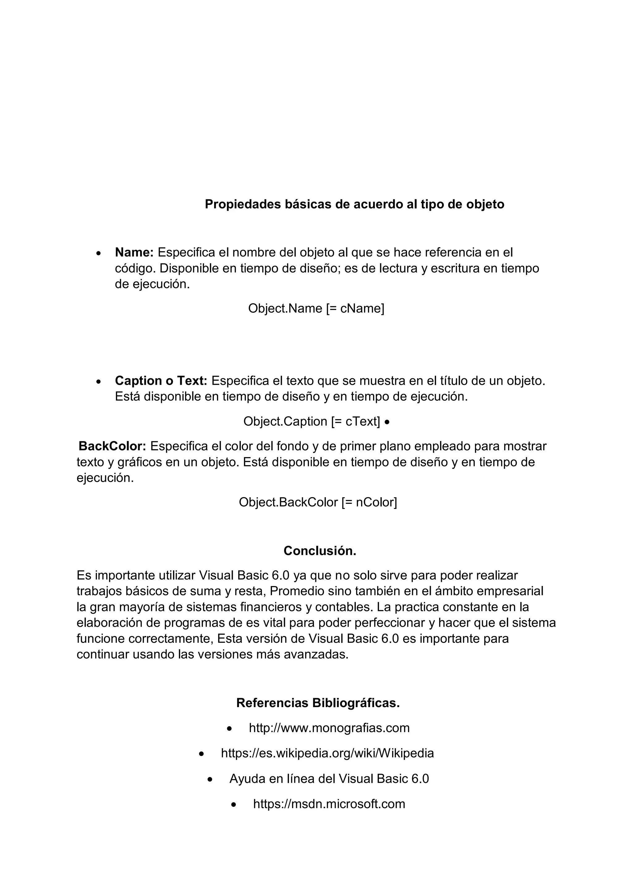 Propiedades básicas de acuerdo al tipo de objeto
• Name: Especifica el nombre del objeto al que se hace referencia en el
código. Disponible en tiempo de diseño; es de lectura y escritura en tiempo
de ejecución.
Object.Name [= cName]
• Caption o Text: Especifica el texto que se muestra en el título de un objeto.
Está disponible en tiempo de diseño y en tiempo de ejecución.
Object.Caption [= cText] •
BackColor: Especifica el color del fondo y de primer plano empleado para mostrar
texto y gráficos en un objeto. Está disponible en tiempo de diseño y en tiempo de
ejecución.
Object.BackColor [= nColor]
Conclusión.
Es importante utilizar Visual Basic 6.0 ya que no solo sirve para poder realizar
trabajos básicos de suma y resta, Promedio sino también en el ámbito empresarial
la gran mayoría de sistemas financieros y contables. La practica constante en la
elaboración de programas de es vital para poder perfeccionar y hacer que el sistema
funcione correctamente, Esta versión de Visual Basic 6.0 es importante para
continuar usando las versiones más avanzadas.
Referencias Bibliográficas.
• http://www.monografias.com
• https://es.wikipedia.org/wiki/Wikipedia
• Ayuda en línea del Visual Basic 6.0
• https://msdn.microsoft.com
 