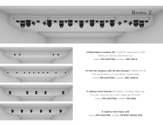 10 Flat Par, lampara LED de alta energía (RGBW+UV) 18
LED de 18 Watts c/u, alto brillo y estabilidad
marca PR-LIGHTING, modelo JNR- 8160-A
5 Cabeza móvil hibrida 440 Watts, 3 modos, Beam de
0° a 28°, Spot de 2.8° a 60°, Wash de 10° a 60°
marca PR-LIGHTING, modelo PR-2482
6 Cabeza móvil Spot LED
marca PR-LIGHTING, modelo PR-8157 XRLED 300
4 Elipsoidales (Leekos) 26°, 6,400°K, apertura en Cold
White, en LED de 300 Watts c/u
marca PR-LIGHTING, modelo JNR 4181-A
BARRA 2
 