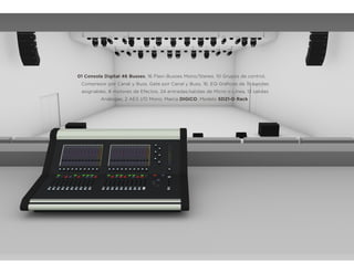 01 Consola Digital 46 Busses, 16 Flexi-Busses Mono/Stereo, 10 Grupos de control,
Compresor por Canal y Buss, Gate por Canal y Buss, 16, EQ Gráﬁcos de 31 bandas
asignables, 8 motores de Efectos, 24 entradas/salidas de Micro o Línea, 12 salidas
Análogas, 2 AES I/O Mono, Marca DIGICO, Modelo SD21-D Rack
 