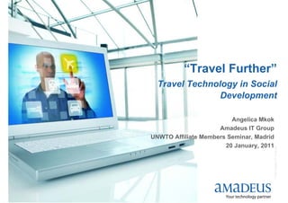 “Travel Further”
      Travel Technology in Social
                    Development

                             Angelica Mkok
                         Amadeus IT Group
    UNWTO Affiliate Members Seminar, Madrid
                           20 January, 2011




                                          © 2008 Amadeus IT Group SA
1
 