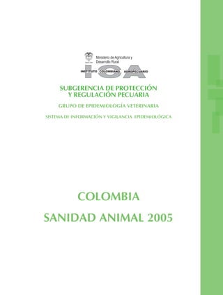 SUBGERENCIA DE PROTECCIÓN
Y REGULACIÓN PECUARIA
GRUPO DE EPIDEMIOLOGÍA VETERINARIA
SISTEMA DE INFORMACIÓN Y VIGILANCIA EPIDEMIOLÓGICA
COLOMBIA
SANIDAD ANIMAL 2005
 
