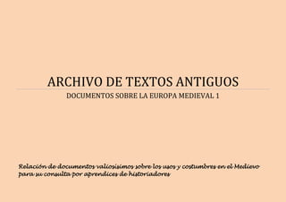 ARCHIVO DE TEXTOS ANTIGUOS
DOCUMENTOS SOBRE LA EUROPA MEDIEVAL 1
Relación de documentos valiosísimos sobre los usos y costumbres en el Medievo
para su consulta por aprendices de historiadores
 
