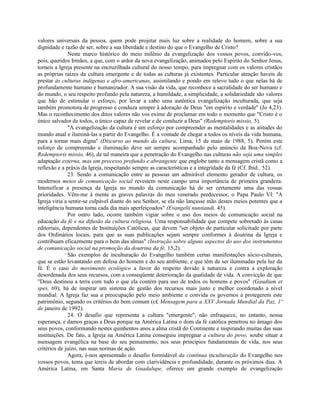 valores universais da pessoa, quem pode projetar mais luz sobre a realidade do homem, sobre a sua
dignidade e razão de ser, sobre a sua liberdade e destino do que o Evangelho de Cristo?
              Neste marco histórico do meio milênio da evangelização dos vossos povos, convido-vos,
pois, queridos Irmãos, a que, com o ardor da nova evangelização, animados pelo Espírito do Senhor Jesus,
torneis a Igreja presente na encruzilhada cultural do nosso tempo, para impregnar com os valores cristãos
as próprias raízes da cultura emergente e de todas as culturas já existentes. Particular atenção haveis de
prestar às culturas indígenas e afro-americanas, assimilando e pondo em relevo tudo o que nelas há de
profundamente humano e humanizador. A sua visão da vida, que reconhece a sacralidade do ser humano e
do mundo, o seu respeito profundo pela natureza, a humildade, a simplicidade, a solidariedade são valores
que hão de estimular o esforço, por levar a cabo uma autêntica evangelização inculturada, que seja
também promotora de progresso e conduza sempre à adoração de Deus "em espírito e verdade" (Jo 4,23).
Mas o reconhecimento dos ditos valores não vos exime de proclamar em todo o momento que "Cristo é o
único salvador de todos, o único capaz de revelar e de conduzir a Deus" (Redemptoris missio, 5).
              "A evangelização da cultura é um esforço por compreender as mentalidades e as atitudes do
mundo atual e iluminá-las a partir do Evangelho. É a vontade de chegar a todos os níveis da vida humana,
para a tornar mais digna" (Discurso ao mundo da cultura, Lima, 15 de maio de 1988, 5). Porém este
esforço de compreensão e iluminação deve ser sempre acompanhado pelo anúncio da Boa-Nova (cf.
Redemptoris missio, 46), de tal maneira que a penetração do Evangelho nas culturas não seja uma simples
adaptação externa, mas um processo profundo e abrangente que englobe tanto a mensagem cristã como a
reflexão e a práxis da Igreja, respeitando sempre as características e a integridade da fé (Cf. Ibid., 52).
              23. Sendo a comunicação entre as pessoas um admirável elemento gerador de cultura, os
modernos meios de comunicação social revestem neste campo uma importância de primeira grandeza.
Intensificar a presença da Igreja no mundo da comunicação há de ser certamente uma das vossas
prioridades. Vêm-me à mente as graves palavras do meu venerado predecessor, o Papa Paulo VI: "A
Igreja viria a sentir-se culpável diante do seu Senhor, se ela não lançasse mão destes meios potentes que a
inteligência humana torna cada dia mais aperfeiçoados" (Evangelii nuntiandi, 45).
              Por outro lado, ocorre também vigiar sobre o uso dos meios de comunicação social na
educação da fé e na difusão da cultura religiosa. Uma responsabilidade que compete sobretudo às casas
editoriais, dependentes de Instituições Católicas, que devem "ser objeto de particular solicitude por parte
dos Ordinários locais, para que as suas publicações sejam sempre conformes à doutrina da Igreja e
contribuam eficazmente para o bem das almas" (Instrução sobre alguns aspectos do uso dos instrumentos
de comunicação social na promoção da doutrina da fé, 15,2).
              São exemplos de inculturação do Evangelho também certas manifestações sócio-culturais,
que se estão levantando em defesa do homem e do seu ambiente, e que têm de ser iluminadas pela luz da
fé. É o caso do movimento ecológico a favor do respeito devido à natureza e contra a exploração
desordenada dos seus recursos, com a conseqüente deterioração da qualidade de vida. A convicção de que
"Deus destinou a terra com tudo o que ela contém para uso de todos os homens e povos" (Gaudium et
spes, 69), há de inspirar um sistema de gestão dos recursos mais justo e melhor coordenado a nível
mundial. A Igreja faz sua a preocupação pelo meio ambiente e convida os governos a protegerem este
patrimônio, segundo os critérios do bem comum (c£ Mensagem para a XXV Jornada Mundial da Paz, 1º
de janeiro de 1992).
              24. O desafio que representa a cultura "emergente", não enfraquece, no entanto, nossa
esperança, e damos graças a Deus porque na América Latina o dom da fé católica penetrou no âmago dos
seus povos, conformando nestes quinhentos anos a alma cristã do Continente e inspirando muitas das suas
instituições. De fato, a Igreja na América Latina conseguiu impregnar a cultura do povo, soube situar a
mensagem evangélica na base do seu pensamento, nos seus princípios fundamentais de vida, nos seus
critérios de juízo, nas suas normas de ação.
              Agora, é-nos apresentado o desafio formidável da contínua inculturação do Evangelho nos
vossos povos, tema que tereis de abordar com clarividência e profundidade, durante os próximos dias. A
América Latina, em Santa Maria de Guadalupe, oferece um grande exemplo de evangelização
 