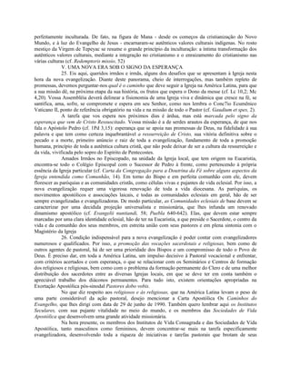 perfeitamente inculturada. De fato, na figura de Mana - desde os começos da cristianização do Novo
Mundo, e à luz do Evangelho de Jesus - encarnaram-se autênticos valores culturais indígenas. No rosto
mestiço da Virgem de Tepeyac se resume o grande princípio da inculturação: a íntima transformação dos
autênticos valores culturais, mediante a integração no cristianismo e o enraizamento do cristianismo nas
várias culturas (cf. Redemptoris missio, 52)
              V. UMA NOVA ERA SOB O SIGNO DA ESPERANÇA
              25. Eis aqui, queridos irmãos e irmãs, alguns dos desafios que se apresentam à Igreja nesta
hora da nova evangelização. Diante deste panorama, cheio de interrogações, mas também repleto de
promessas, devemos perguntar-nos qual é o caminho que deve seguir a Igreja na América Latina, para que
a sua missão dê, na próxima etapa da sua história, os frutos que espera o Dono da messe (cf. Lc 10,2; Mc
4,20). Vossa Assembléia deverá delinear a fisionomia de uma Igreja viva e dinâmica que cresce na fé, se
santifica, ama, sofre, se compromete e espera em seu Senhor, como nos lembra o Conc7io Ecumênico
Vaticano II, ponto de referência obrigatório na vida e na missão de todo o Pastor (cf. Gaudium et spes, 2).
              A tarefa que vos espera nos próximos dias é árdua, mas está marcada pelo signo da
esperança que vem de Cristo Ressuscitado. Vossa missão é a de serdes arautos da esperança, de que nos
fala o Apóstolo Pedro (cf. 1Pd 3,15): esperança que se apoia nas promessas de Deus, na fidelidade à sua
palavra e que tem como certeza inquebrantável a ressurreição de Cristo, sua vitória definitiva sobre o
pecado e a morte, primeiro anúncio e raiz de toda a evangelização, fundamento de toda a promoção
humana, princípio de toda a autêntica cultura cristã, que não pode deixar de ser a cultura da ressurreição e
da vida, vivificada pelo sopro do Espírito de Pentecostes.
              Amados Irmãos no Episcopado, na unidade da Igreja local, que tem origem na Eucaristia,
encontra-se todo o Colégio Episcopal com o Sucessor de Pedro à frente, como pertencendo à própria
essência da Igreja particular (cf. Carta da Congregação para a Doutrina da Fé sobre alguns aspectos da
Igreja entendida como Comunhão, 14). Em torno do Bispo e em perfeita comunhão com ele, devem
florescer as paróquias e as comunidades cristãs, como células vivas e pujantes de vida eclesial. Por isso, a
nova evangelização requer uma vigorosa renovação de toda a vida diocesana. As paróquias, os
movimentos apostólicos e associações laicais, e todas as comunidades eclesiais em geral, hão de ser
sempre evangelizadas e evangelizadoras. De modo particular, as Comunidades eclesiais de base devem se
caracterizar por uma decidida projeção universalista e missionária, que lhes infunda um renovado
dinamismo apostólico (cf. Evangelii nuntiandi, 58; Puebla 640-642). Elas, que devem estar sempre
marcadas por uma clara identidade eclesial, hão de ter na Eucaristia, a que preside o Sacerdote, o centro da
vida e da comunhão dos seus membros, em estreita união com seus pastores e em plena sintonia com o
Magistério da Igreja
              26. Condição indispensável para a nova evangelização é poder contar com evangelizadores
numerosos e qualificados. Por isso, a promoção das vocações sacerdotais e religiosas, bem como de
outros agentes de pastoral, há de ser uma prioridade dos Bispos e um compromisso de todo o Povo de
Deus. É preciso dar, em toda a América Latina, um impulso decisivo à Pastoral vocacional e enfrentar,
com critérios acertados e com esperança, o que se relacionar com os Seminários e Centros de formação
dos religiosos e religiosas, bem como com o problema da formação permanente do Clero e de uma melhor
distribuição dos sacerdotes entre as diversas Igrejas locais, em que se deve ter em conta também o
apreciável trabalho dos diáconos permanentes. Para tudo isto, existem orientações apropriadas na
Exortação Apostólica pós-sinodal Pastores dobo vobis.
              No que diz respeito aos religiosos e às religiosas, que na América Latina levam o peso de
uma parte considerável da ação pastoral, desejo mencionar a Carta Apostólica Os Caminhos do
Evangelho, que lhes dirigi com data de 29 de junho de 1990. Também quero lembrar aqui os Institutos
Seculares, com sua pujante vitalidade no meio do mundo, e os membros das Sociedades de Vida
Apostólica que desenvolvem uma grande atividade missionária.
              Na hora presente, os membros dos Institutos de Vida Consagrada e das Sociedades de Vida
Apostólica, tanto masculinos como femininos, devem concentrar-se mais na tarefa especificamente
evangelizadora, desenvolvendo toda a riqueza de iniciativas e tarefas pastorais que brotam de seus
 
