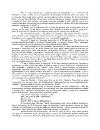 Não se pode esquecer que a primeira forma de evangelização é o testemunho (cf.
Redemptoris missio, 42-43), isto é, a proclamação da mensagem da salvação através das obras e da
coerência de vida, levando assim a cabo a sua encarnação na história quotidiana dos homens. A Igreja,
desde o princípio da sua história, fez-se presente e operante não apenas mediante o anúncio explicito do
Evangelho de Cristo, mas também, e sobretudo, através da irradiação da vida cristã. Por isso, a nova
evangelização exige coerência de vida, testemunho sólido e unitário de caridade, sob o signo da unidade,
para que o mundo creia (cf. Jo 17,23).
              30. Jesus Cristo, a Testemunha fiel, o Pastor dos pastores, está no vosso meio, pois vos
reunistes em Seu nome (cf. Ml 18,20). Convosco está o Espírito do Senhor que guia a Igreja para a
plenitude da verdade e a rejuvenesce com a Palavra do Evangelho, como em novo Pentecostes.
              Na comunhão dos Santos, vela sobre vossos trabalhos uma plêiade de Santos e Santas
latino-americanos, que evangelizaram este Continente com sua palavra e suas virtudes, e muitos deles o
fecundaram com seu sangue. Eles são os frutos mais excelsos da Evangelização.
              Como no Cenáculo do Pentecostes, acompanha-vos a Mãe de Jesus, a Mãe da Igreja. Sua
presença entranhável em todos os rincões da América Latina e nos corações de seus filhos é garantia do
sentido profético e do ardor evangélico que deve acompanhar vossos trabalhos.
              31. "Bem-aventurada és tu que acreditaste, porque se hão de cumprir as coisas que da parte
do Senhor te foram ditas" (Lc 1,45). Estas palavras, que Isabel dirige a Maria, portadora de Cristo, são
aplicáveis à Igreja, da qual a Mãe do Redentor é tipo e modelo. Feliz és tu, América, Igreja da América,
portadora de Cristo também, que recebeste o anúncio da salvação e creste "nas coisas que te foram ditas
da parte do Senhor"! A fé é a tua ventura, a fonte da tua alegria. Felizes vós, homens e mulheres da
América Latina, adultos e jovens, que conhecestes o Redentor! Junto com toda a Igreja, e com Maria,
podeis dizer que o Senhor "pôs os olhos na humildade de sua serva" (Lc 1,48). Felizes vós, os pobres da
terra, porque chegou para vós o Reino de Deus!
              "O que o Senhor te disse, se cumprirá". Sê fiel ao teu batismo reaviva neste Centenário a
imensa graça recebida, dirige teu coração e teu olhar ao centro, à origem, Àquele que é o fundamento de
toda a felicidade, a plenitude de tudo! Abre-te a Cristo, acolhe o Espírito, para que em todas as tuas
comunidades tenha lugar um novo Pentecostes! E surgirá de ti uma humanidade nova, bem-aventurada; e
experimentarás de novo o braço poderoso do Senhor, e "o que o Senhor te disse se cumprirá". O que te
disse, América, é Seu amor por ti, é Seu amor pelos teus homens, por tuas famílias, pelos teus povos. E
esse amor se cumprirá em ti, e te encontrarás de novo a ti mesma, encontrarás teu rosto, "te proclamarão
bem-aventurada todas as gerações" (Lc 1,48).
              Igreja da América, o Senhor passa hoje ao teu lado. Chama-te. Nesta hora de graça,
pronuncia de novo teu nome, renova sua aliança contigo. Oxalá ouças hoje sua voz, para que conheças a
verdadeira e plena felicidade, e entres em seu descanso! (cf. SI 94,7.11).
              Terminemos invocando Maria, a Estrela da primeira e da nova evangelização. A Ela, que
sempre esperou, confiamos nossa esperança. Em suas mãos, colocamos nossos cuidados pastorais e todos
os trabalhos desta Conferência, encomendando a seu coração de Mãe o êxito e a projeção da mesma sobre
o futuro do Continente. Que Ela nos ajude a anunciar Seu Filho:
              "Jesus Cristo ontem, hoje e sempre!". Amém.
              DOCUMENTO DE SANTO DOMINGO
              Primeira Parte
              JESUS CRISTO, EVANGELHO DO PAI
              1. Convocados pelo Papa João Paulo II e impulsionados pelo Espírito de Deus, nosso Pai, os
Bispos participantes da IV Conferência Geral do Episcopado Latino-americano, reunido em Santo
Domingo, em continuidade às precedentes do Rio de Janeiro, Medellín e Puebla, proclamamos nossa fé e
nosso amor a Jesus Cristo. Ele é o mesmo "ontem, hoje e sempre" (cf. Hb 13,8).
              Reunidos como num novo cenáculo, em torno de Maria, a Mãe de Jesus, damos graças a
Deus pelo dom inestimável da fé e pelos incontáveis dons de sua misericórdia. Pedimos perdão pelas
infidelidades à sua bondade. Animados pelo Espírito Santo, dispomo-nos a impulsionar, com novo ardor,
 