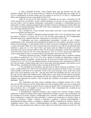 6. Para a realização do Reino, "Jesus instituiu Doze, para que ficassem com Ele, para
enviá-los a pregar" (Mc 3,18), aos quais revelou os "mistérios" do Pai fazendo deles seus amigos (cf. Jo
15,15) e continuadores da mesma missão que Ele recebera de seu Pai (cf. Jo 20,21), e estabelecendo
Pedro como fundamento da nova comunidade (cf. Ml 16,18).
              Antes de sua ida ao Pai, Jesus instituiu o sacramento do seu amor, a Eucaristia (cf. Mc
14,22), memorial do seu sacrifício. Assim o Senhor permanece no meio do seu povo para alimentá-1o
com seu Corpo e com seu Sangue, fortalecendo e expressando a comunhão e a solidariedade que deve
reinar entre os cristãos, enquanto peregrinam pelos caminhos da terra na esperança do encontro pleno com
Ele. Vítima sem mancha oferecida a Deus (H6 9,24), Jesus é igualmente o sacerdote que tira o pecado
com uma única oferenda (H6 10,14).
              Ele, e somente Ele, é nossa salvação, nossa justiça, nossa paz e nossa reconciliação. Nele
fomos reconciliados com Deus e por
              Ele nos foi confiado o "Ministério da Reconciliação" (2Cor 5,19). Ele derruba todo o muro
que separa os homens e os povos (cf. Et 2,14). Por isso hoje, nesse tempo de Nova Evangelização,
queremos repetir com o apóstolo São Paulo: "Reconciliai-vos com Deus" (2Cor 5,20).
              7. Confessamos que Jesus, verdadeiramente ressuscitado e elevado ao céu, é Senhor,
consubstanciai ao Pai, "nele reside toda a plenitude da divindade" (Cl 2,9), sentado a sua direita, merece o
tributo de nossa adoração. "A ressurreição confere um alcance universal à mensagem de Cristo, a sua ação
e a toda a sua missão" (RMi 16). Cristo ressuscitou para nos comunicar a sua vida. De sua plenitude todos
recebemos a graça (cf. Jo 1,16). Jesus Cristo, que morreu para nos libertar do pecado e da morte,
ressuscitou para, em Si, fazer-nos filhos de Deus. Se não tivesse ressuscitado, vã seria nossa pregação e
vazia seria nossa fé (lCor 15,14). Ele é nossa esperança (cf. 1Tm 1,l; 3,14-16), uma vez que pode salvar
os que se aproximam de Deus e vive para sempre, para interceder a nosso favor (cf. Hb 7,25).
              Conforme a promessa de Jesus, o Espírito Santo foi derramado sobre os apóstolos reunidos
com Maria no cenáculo (c£ At 1,12-14; 2,1). Com a doação do Espírito em Pentecostes, a Igreja foi
enviada para anunciar o Evangelho. A partir desse dia, ela, novo povo de Deus (1Pd 2,9-10) e corpo de
Cristo (cf. lCor 12,27; Ef 4,12), está ordenada ao Reino, do qual é germe, sinal e instrumento (cf. RMi 18)
até o fim dos tempos. A Igreja, desde então e até os nossos dias, gera, pela pregação e pelo batismo, novos
filhos de Deus, concebidos pelo Espírito Santo e nascidos de Deus (LG 64).
              8. Na comunhão da fé apostólica, que pela boca de Pedro confessou na Palestina: "Tu és
Cristo, o Filho de Deus vivo" (Ml 16,16), hoje fazemos nossas as palavras de Paulo VI que, ao começar
nossos trabalhos, João Paulo II nos recordava: "Cristo! Cristo, nosso princípio. Cristo, nossa vida e nosso
guia. Cristo, nossa esperança e nosso fim... Que não desça sobre esta assembléia outra luz a não ser a luz
de Cristo, luz do mundo. Que nenhuma outra verdade atraia a nossa mente fora das palavras do Senhor,
único Mestre. Que não tenhamos outra aspiração que não seja o desejo de lhe ser absolutamente fiéis. Que
nenhuma outra esperança nos sustente, a não ser aquela que, mediante a Sua palavra, conforta a nossa
debilidade..” (DI 1).
              Sim, confessamos que Jesus Cristo é verdadeiro Deus e verdadeiro homem. Ele é o Filho
único do Pai feito homem no seio da Virgem Maria, por obra do Espírito Santo, que veio ao mundo para
nos livrar de toda escravidão do pecado, dar-nos a graça da adoção filial e reconciliar-nos com Deus e
com os homens. Ele é o Evangelho vivo do amor do Pai. Nele a humanidade tem a medida de sua
dignidade e o sentido do seu desenvolvimento.
              9. Reconhecemos a dramática situação a que o pecado leva o homem. Porque o homem
criado bom, à imagem do próprio Deus, senhor responsável da criação, ao pecar, caiu em inimizade com
Ele. Dividido em si mesmo, rompeu a solidariedade com o próximo e destruiu a harmonia da natureza.
Nisso reconhecemos a origem dos males individuais e coletivos que lamentamos na América Latina: as
guerras, o terrorismo, a droga, a miséria, as opressões e injustiças, a mentira institucionalizada, a
marginalizado de grupos étnicos, a corrupção, os ataques à família, o abandono de crianças e idosos, as
campanhas contra a vida, o aborto, a instrumentalização da mulher, a depredação do meio ambiente,
enfim, tudo o que caracteriza uma cultura de morte. Quem nos livrará dessas forças de morte? (cf.. Rm
 