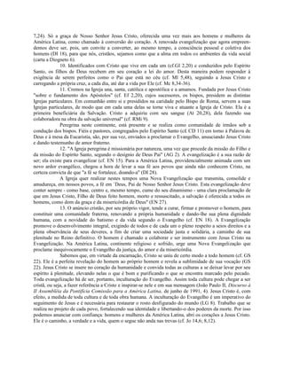 7,24). Só a graça de Nosso Senhor Jesus Cristo, oferecida uma vez mais aos homens e mulheres da
América Latina, como chamado à conversão do coração. A renovada evangelização que agora empreen-
demos deve ser, pois, um convite a converter, ao mesmo tempo, a consciência pessoal e coletiva dos
homens (DI 18), para que nós, cristãos, sejamos como que a alma em todos os ambientes da vida social
(carta a Diogneto 6).
              10. Identificados com Cristo que vive em cada um (cf.Gl 2,20) e conduzidos pelo Espírito
Santo, os filhos de Deus recebem em seu coração a lei do amor. Desta maneira podem responder à
exigência de serem perfeitos como o Pai que está no céu (cf. Ml 5,48), seguindo a Jesus Cristo e
carregando a própria cruz, a cada dia, até dar a vida por Ele (cf. Mc 8,34-36).
              11. Cremos na Igreja una, santa, católica e apostólica e a amamos. Fundada por Jesus Cristo
"sobre o fundamento dos Apóstolos" (cf. Ef 2,20), cujos sucessores, os bispos, presidem as distintas
Igrejas particulares. Em comunhão entre si e presididos na caridade pelo Bispo de Roma, servem a suas
Igrejas particulares, de modo que em cada uma delas se torne viva e atuante a Igreja de Cristo. Ela é a
primeira beneficiária da Salvação. Cristo a adquiriu com seu sangue (At 20,28), dela fazendo sua
colaboradora na obra da salvação universal" (cf. RMi 9).
              Peregrina neste continente, está presente e se realiza como comunidade de irmãos sob a
condução dos bispos. Fiéis e pastores, congregados pelo Espírito Santo (c£ CD 11) em torno à Palavra de
Deus e à mesa da Eucaristia, são, por sua vez, enviados a proclamar o Evangelho, anuuciando Jesus Cristo
e dando testemunho de amor fraterno.
              12. "A Igreja peregrina é missionária por natureza, uma vez que procede da missão do Filho e
da missão do Espírito Santo, segundo o desígnio de Deus Pai" (AG 2). A evangelização é a sua razão de
ser; ela existe para evangelizar (cf. EN 15). Para a América Latina, providencialmente animada com um
novo ardor evangélico, chegou a hora de levar a sua fé aos povos que ainda não conhecem Cristo, na
certeza convicta de que "a fé se fortalece, doando-a" (DI 28).
              A Igreja quer realizar nestes tempos uma Nova Evangelização que transmita, consolide e
amadureça, em nossos povos, a fé em `Deus, Pai de Nosso Senhor Jesus Cristo. Esta evangelização deve
conter sempre - como base, centro e, mesmo tempo, cume do seu dinamismo - uma clara proclamação de
que em Jesus Cristo, Filho de Deus feito homem, morto e ressuscitado, a salvação é oferecida a todos os
homens, como dom da graça e da misericórdia de Deus" (EN 27).
              13. O anúncio cristão, por seu próprio vigor, tende a curar, firmar e promover o homem, para
constituir uma comunidade fraterna, renovando a própria humanidade e dando-lhe sua plena dignidade
humana, com a novidade do batismo e da vida segundo o Evangelho (cf. EN 18). A Evangelização
promove o desenvolvimento integral, exigindo de todos e de cada um o pleno respeito a seios direitos e a
plena observância de seus deveres, a fim de criar uma sociedade justa e solidária, a caminho de sua
plenitude no Reino definitivo. O homem é chamado a colaborar e ser instrumento com Jesus Cristo na
Evangelização. Na América Latina, continente religioso e sofrido, urge uma Nova Evangelização que
proclame inequivocamente o Evangelho da justiça, do amor e da misericórdia.
              Sabemos que, em virtude da encarnação, Cristo se uniu de certo modo a todo homem (cf. GS
22). Ele é a perfeita revelação do homem ao próprio homem e revela a sublimidade de sua vocação (GS
22). Jesus Cristo se insere no coração da humanidade e convida todas as culturas a se deixar levar por seu
espírito à plenitude, elevando nelas o que é bom e purificando o que se encontra marcado pelo pecado.
Toda evangelização há de ser, portanto, inculturação do Evangelho. Assim toda cultura pode chegar a ser
cristã, ou seja, a fazer referência a Cristo e inspirar-se nele e em sua mensagem (João Paulo II, Discurso à
II Assembléia da Pontifícia Comissão para a América Latina, de junho de 1991, 4). Jesus Cristo é, com
efeito, a medida de toda cultura e de toda obra humana. A inculturação do Evangelho é um imperativo do
seguimento de Jesus e é necessária para restaurar o rosto desfigurado do mundo (LG 8). Trabalho que se
realiza no projeto de cada povo, fortalecendo sua identidade e libertando-o dos poderes da morte. Por isso
podemos anunciar com confiança: homens e mulheres da América Latina, abri os corações a Jesus Cristo.
Ele é o caminho, a verdade e a vida, quem o segue não anda nas trevas (cf. Jo 14,6; 8,12).
 
