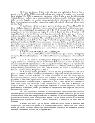 14. Cremos que Cristo, o Senhor, há de voltar para levar à plenitude o Reino de Deus e
entregá-1o ao Pai (cf. lCor 15,24), transformada então a criação inteira em "novos céus e nova terra onde
habita a justiça" (2Pd 3,13). Lá alcançaremos a comunhão perfeita do céu, no gozo da visão eterna da
Trindade. Homens e mulheres que se tenham mantido fiéis ao Senhor, vencidos finalmente o pecado, o
diabo e a morte, chegarão a sua plenitude humana, participando da própria natureza divina (2Pd 1,4).
Então Cristo recapitulará e reconciliará plenamente a criação, tudo será dele e Deus será tudo em todos
(cf. lCor 15,28).
              15. Confirmando a fé de nosso povo, queremos proclamar que a Virgem Maria, Mãe de
Cristo e da Igreja, é a primeira redimida e a primeira crente. Maria, mulher de fé, foi plenamente evange-
lizada, é a mais perfeita discípula e evangelizadora (cf. Jo 2,1-12). É o modelo de todos os discípulos e
evangelizadores por seu testemunho de oração, de escuta da Palavra de Deus e de pronta e fiel
disponibilidade ao serviço do Reino até a cruz. Sua figura materna foi decisiva para que os homens e
mulheres da América Latina se reconhecessem em sua dignidade de filhos de Deus. Maria é o selo
distintivo da cultura do nosso continente. Mãe e educadora do nascente povo latino-americano, em Santa
Maria de Guadalupe, através do Beato Juan Diego, "é oferecido um grande exemplo de evangelização
perfeitamente inculturada" (DI 24). Ela nos precedeu na peregrinação da fé e no caminho da glória, e
acompanha os nossos povos que a invocam com amor até que nos encontremos definitivamente com seu
Filho. Com alegria e gratidão acolhemos o dom imenso de sua maternidade, ternura e proteção, e
aspiramos a amá-1a do mesmo modo como Jesus a amou. Por isso a invocamos como estrela da Primeira
e da Nova Evangelização.
              2. NOS 500 ANOS DA PRIMEIRA EVANGELIZAÇÃO
              16. "Nos povos da América, Deus escolheu para Si um novo povo, fazendo-o participar do
seu Espírito. Mediante a Evangelização e a fé em Cristo, Deus renovou sua aliança com a América latina"
(DI 3).
              O ano de 1492 foi um ano-chave no processo de pregação da Boa Nova. Com efeito, "o que
a Igreja celebra nessa comemoração não são acontecimentos históricos mais ou menos discutíveis, mas
uma realidade esplêndida e permanente cujo valor não se pode subestimar: a chegada da fé, a proclamação
e difusão da mensagem evangélica no continente (americano). E o celebra no sentido mais profundo e
teológico do termo: como se celebra Jesus Cristo, Senhor da história e dos destinos da humanidade" (João
Paulo II, Alocução dominical, 5 de janeiro de 1992, 2).
              17. A presença criadora, providente e salvadora de Deus, já acompanhava a vida desses
povos. As "sementes do Verbo", presentes no profundo sentido religioso das culturas pré-colombianas, es-
peravam o orvalho fecundante do Espírito. Tais culturas ofereciam em sua base, junto a outros aspectos
necessitados de purificação, aspectos positivos como a abertura à ação de Deus, o sentido da gratidão
pelos frutos da terra, caráter sagrado da vida humana e valorização da família, o sentido da solidariedade e
a co-responsabilidade no trabalho comum, a importância do culto, a crença em uma vida ultraterrena e
tantos outros valores que enriquecem a alma latino-americana (cf. João Paulo II, Mensagem aos
indígenas, 13.10.92, n.1). Esta religiosidade natural predispunha os indígenas americanos a uma mais
pronta recepção do Evangelho, mesmo que tenha havido evangelizadores nem sempre em condições de
reconhecer esses valores.
              18. Como conseqüência, o encontro do catolicismo ibérico com as culturas americanas deu
lugar a um processo peculiar de mestiçagem que, embora tenha tido aspectos conflituosos, pôs em relevo
as raízes católicas, assim como a singular identidade do continente. Tal processo de mestiçagem, também
perceptível nas múltiplas formas de religiosidade popular e da arte mestiça, é conjunção do elemento
perene cristão com o próprio da América, e desde a primeira hora se estendeu de um lado a outro do
continente.
              A história nos mostra "que foi levada a cabo uma válida, fecunda e admirável obra
evangelizadora e que, através dela, ganhou de tal modo espaço na América a verdade sobre Deus e sobre o
homem que, de fato, ela mesma constitui uma espécie de tribunal de acusação dos responsáveis daqueles
abusos (de colonizadores, às vezes, sem escrúpulos)" (DI 4).
 