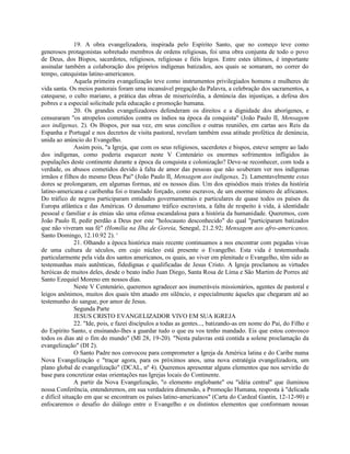 19. A obra evangelizadora, inspirada pelo Espírito Santo, que no começo teve como
generosos protagonistas sobretudo membros de ordens religiosas, foi uma obra conjunta de todo o povo
de Deus, dos Bispos, sacerdotes, religiosos, religiosas e fiéis leigos. Entre estes últimos, é importante
assinalar também a colaboração dos próprios indígenas batizados, aos quais se somaram, no correr do
tempo, catequistas latino-americanos.
               Aquela primeira evangelização teve como instrumentos privilegiados homens e mulheres de
vida santa. Os meios pastorais foram uma incansável pregação da Palavra, a celebração dos sacramentos, a
catequese, o culto mariano, a prática das obras de misericórdia, a denúncia das injustiças, a defesa dos
pobres e a especial solicitude pela educação e promoção humana.
               20. Os grandes evangelizadores defenderam os direitos e a dignidade dos aborígenes, e
censuraram "os atropelos cometidos contra os índios na época da conquista" (João Paulo II, Mensagem
aos indígenas, 2). Os Bispos, por sua vez, em seus concílios e outras reuniões, em cartas aos Reis da
Espanha e Portugal e nos decretos de visita pastoral, revelam também essa atitude profética de denúncia,
unida ao anúncio do Evangelho.
               Assim pois, "a Igreja, que com os seus religiosos, sacerdotes e bispos, esteve sempre ao lado
dos indígenas, como poderia esquecer neste V Centenário os enormes sofrimentos infligidos às
populações deste continente durante a época da conquista e colonização? Deve-se reconhecer, com toda a
verdade, os abusos cometidos devido à falta de amor das pessoas que não souberam ver nos indígenas
irmãos e filhos do mesmo Deus Pai" (João Paulo II, Mensagem aos indígenas, 2). Lamentavelmente estas
dores se prolongaram, em algumas formas, até os nossos dias. Um dos episódios mais tristes da história
latino-americana e caribenha foi o translado forçado, como escravos, de um enorme número de africanos.
Do tráfico de negros participaram entidades governamentais e particulares de quase todos os países da
Europa atlântica e das Américas. O desumano tráfico escravista, a falta de respeito à vida, à identidade
pessoal e familiar e às etnias são uma ofensa escandalosa para a história da humanidade. Queremos, com
João Paulo II, pedir perdão a Deus por este "holocausto desconhecido" do qual "participaram batizados
que não viveram sua fé" (Homilia na Ilha de Goreia, Senegal, 21.2.92; Mensagem aos afro-americanos,
Santo Domingo, 12.10.92 2). '
               21. Olhando a época histórica mais recente continuamos a nos encontrar com pegadas vivas
de uma cultura de séculos, em cujo núcleo está presente o Evangelho. Esta vida é testemunhada
particularmente pela vida dos santos americanos, os quais, ao viver em plenitude o Evangelho, têm sido as
testemunhas mais autênticas, fidedignas e qualificadas de Jesus Cristo. A Igreja proclamou as virtudes
heróicas de muitos deles, desde o beato índio Juan Diego, Santa Rosa de Lima e São Martim de Porres até
Santo Ezequiel Moreno em nossos dias.
               Neste V Centenário, queremos agradecer aos inumeráveis missionários, agentes de pastoral e
leigos anônimos, muitos dos quais têm atuado em silêncio, e especialmente àqueles que chegaram até ao
testemunho do sangue, por amor de Jesus.
               Segunda Parte
               JESUS CRISTO EVANGELIZADOR VIVO EM SUA IGREJA
               22. "Ide, pois, e fazei discípulos a todas as gentes..., batizando-as em nome do Pai, do Filho e
do Espírito Santo, e ensinando-lhes a guardar tudo o que eu vos tenho mandado. Eis que estou convosco
todos os dias até o fim do mundo" (Ml 28, 19-20). "Nesta palavras está contida a solene proclamação da
evangelização" (DI 2).
               O Santo Padre nos convocou para comprometer a Igreja da América latina e do Caribe numa
Nova Evangelização e "traçar agora, para os próximos anos, uma nova estratégia evangelizadora, um
plano global de evangelização" (DCAL, nº 4). Queremos apresentar alguns elementos que nos servirão de
base para concretizar estas orientações nas Igrejas locais do Continente.
               A partir da Nova Evangelização, "o elemento englobante" ou "idéia central" que iluminou
nossa Conferência, entenderemos, em sua verdadeira dimensão, a Promoção Humana, resposta à "delicada
e difícil situação em que se encontram os países latino-americanos" (Carta do Cardeal Gantin, 12-12-90) e
enfocaremos o desafio do diálogo entre o Evangelho e os distintos elementos que conformam nossas
 