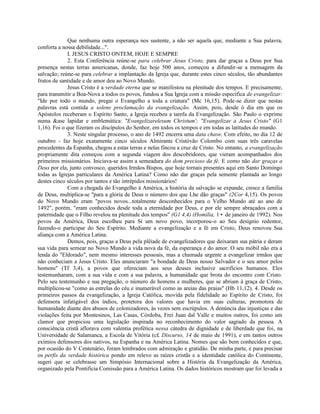 Que nenhuma outra esperança nos sustente, a não ser aquela que, mediante a Sua palavra,
conforta a nossa debilidade...".
             I. JESUS CRISTO ONTEM, HOJE E SEMPRE
             2. Esta Conferência reúne-se para celebrar Jesus Cristo, para dar graças a Deus por Sua
presença nestas terras americanas, donde, faz hoje 500 anos, começou a difundir-se a mensagem da
salvação; reúne-se para celebrar a implantação da Igreja que, durante estes cinco séculos, tão abundantes
frutos de santidade e de amor deu ao Novo Mundo.
             Jesus Cristo é a verdade eterna que se manifestou na plenitude dos tempos. E precisamente,
para transmitir a Boa-Nova a todos os povos, fundou a Sua Igreja com a missão específica de evangelizar:
"Ide por todo o mundo, pregai o Evangelho a toda a criatura" (Mc 16,15). Pode-se dizer que nestas
palavras está contida a solene proclamação da evangelização. Assim, pois, desde ò dia em que os
Apóstolos receberam o Espírito Santo, a Igreja recebeu a tarefa da Evangelização. São Paulo o exprime
numa &ase lapidar e emblemática: "Evangelizarelesum Christum'; "Evangelizar a Jesus Cristo" (G1
1,16). Foi o que fizeram os discípulos do Senhor, em todos os tempos e em todas as latitudes do mundo.
             3. Neste singular processo, o ano de 1492 encerra uma data chave. Com efeito, no dia 12 de
outubro - faz hoje exatamente cinco séculos Almirante Cristóvão Colombo com suas três caravelas
procedentes da Espanha, chegou a estas terras e nelas fincou a cruz de Cristo. No entanto, a evangelização
propriamente dita começou com a segunda viagem dos descobridores, que vieram acompanhados dos
primeiros missionários. Iniciava-se assim a semeadura do dom precioso da fé. E como não dar graças a
Deus por ela, junto convosco, queridos Irmãos Bispos, que hoje tornais presentes aqui em Santo Domingo
todas as Igrejas particulares da América Latina? Como não dar graças pela semente plantada ao longo
destes cinco séculos por tantos e tão intrépidos missionários!
             Com a chegada do Evangelho à América, a história da salvação se expande, cresce a família
de Deus, multiplica-se "para a glória de Deus o número dos que Lhe dão graças" (2Cor 4,15). Os povos
do Novo Mundo eram "povos novos...totalmente desconhecidos para o Velho Mundo até ao ano de
1492", porém, "eram conhecidos desde toda a eternidade por Deus, e por ele sempre abraçados com a
paternidade que o Filho revelou na plenitude dos tempos" (G1 4,4) (Homilia, 1• de janeiro de 1992). Nos
povos da América, Deus escolheu para Si um novo povo, incorporou-o ao Seu desígnio redentor,
fazendo-o participar do Seu Espírito. Mediante a evangelização e a fé em Cristo, Deus renovou Sua
aliança com a América Latina.
             Demos, pois, graças a Deus pela plêiade de evangelizadores que deixaram sua pátria e deram
sua vida para semear no Novo Mundo a vida nova da fé, da esperança e do amor. O seu móbil não era a
lenda do "Eldorado", nem mesmo interesses pessoais, mas a chamada urgente a evangelizar irmãos que
não conheciam a Jesus Cristo. Eles anunciaram "a bondade de Deus nosso Salvador e o seu amor pelos
homens" (Tf 3,4), a povos que ofereciam aos seus deuses inclusive sacrifícios humanos. Eles
testemunharam, com a sua vida e com a sua palavra, a humanidade que brota do encontro com Cristo.
Pelo seu testemunho e sua pregação, o número de homens e mulheres, que se abriam à graça de Cristo,
multiplicou-se "como as estrelas do céu e inumerável como as areias das praias" (Hb 11,12). 4. Desde os
primeiros passos da evangelização, a Igreja Católica, movida pela fidelidade ao Espírito de Cristo, foi
defensora infatigável dos índios, protetora dos valores que havia em suas culturas, promotora de
humanidade diante dos abusos de colonizadores, às vezes sem escrúpulos. A denúncia das injustiças e das
violações feita por Montesinos, Las Casas, Córdoba, Frei Juan dal Valle e muitos outros, foi como um
clamor que propiciou uma legislação inspirada no reconhecimento do valor sagrado da pessoa. A
consciência cristã aflorava com valentia profética nessa cátedra de dignidade e de liberdade que foi, na
Universidade de Salamanca, a Escola de Vitória (c£ Discurso, 14 de maio de 1991), e em tantos outros
exímios defensores dos nativos, na Espanha e na América Latina. Nomes que são bem conhecidos e que,
por ocasião do V Centenário, foram lembrados com admiração e gratidão. De minha parte, e para precisar
os perfis da verdade histórica pondo em relevo as raízes cristãs e a identidade católica do Continente,
sugeri que se celebrasse um Simpósio Internacional sobre a História da Evangelização da América,
organizado pela Pontifícia Comissão para a América Latina. Os dados históricos mostram que foi levada a
 