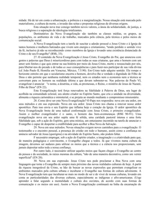 nidade. Há de ter em conta a urbanização, a pobreza e a marginalização. Nossa situação está marcada pelo
materialismo, a cultura da morte, a invasão das seitas e propostas religiosas de diversas origens.
              Esta situação nova traz consigo também novos valores, a ânsia da solidariedade, de justiça, a
busca religiosa e a superação de ideologias totalizantes.
              Destinatários da Nova Evangelização são também as classes médias, os grupos, as
populações, os ambientes de vida e de trabalho, marcados pela ciência, pela técnica e pelos meios de
comunicação social.
              A Nova Evangelização tem a tarefa de suscitar a adesão pessoal a Jesus Cristo e à Igreja de
tantos homens e mulheres batizados que vivem sem energia o cristianismo, "tendo perdido o sentido vivo
da fé, inclusive já não se reconhecendo como membros da Igreja e levando uma existência distanciada de
Cristo e de seu Evangelho" (RMi, 33).
              27. O conteúdo da Nova Evangelização é Jesus Cristo, Evangelho do Pai, que anunciou com
gestos e palavras que Deus é misericordioso para com todas as suas criaturas, que ama o homem com um
amor sem limites e que quis entrar na sua história por meio de Jesus Cristo, morto e ressuscitado por nós,
para libertar-nos do pecado e de todas as suas conseqüências e para fazer-nos participar de sua vida divina
(c£ João Paulo II, Homilia em Veracruz, México, 7.5.90). Em Cristo tudo adquire sentido. Ele rompe o
horizonte estreito em que o secularismo encerra o homem, devolve-lhe a verdade e dignidade de Filho de
Deus e não permite que nenhuma realidade temporal, nem os estados nem a economia nem a técnica se
convertam para os homens na realidade última a que devam submeter-se. Nas palavras de Paulo VI,
evangelizar é anunciar "o nome, a doutrina, a vida, as promessas, o Reino, o mistério de Jesus de Nazaré,
Filho de Deus" (EN 22).
              Esta Evangelização terá força renovadora na fidelidade à Palavra de Deus, seu lugar de
acolhida na comunidade eclesial, seu alento criador no Espírito Santo, que cria a unidade na diversidade,
alimenta a riqueza carismática e ministerial, e se projeta ao mundo mediante o compromisso missionário.
              28. Como deve ser esta Nova Evangelização? O Papa nos respondeu: nova em seu ardor, em
seus métodos e em sua expressão. Nova em seu ardor. Jesus Cristo nos chama a renovar nosso ardor
apostólico. Para isso envia o seu Espírito que inflama hoje o coração da Igreja. O ardor apostólico da
Nova Evangelização brota de uma radical conformação com Jesus Cristo, o primeiro evangelizador.
Assim o melhor evangelizador é o santo, o homem das bem-aventuranças (RMi 90-91). Uma
evangelização nova em seu ardor supõe uma fé sólida, uma caridade pastoral intensa e uma forte
fidelidade que, sob a ação do Espírito, gere uma mística, um entusiasmo incontido na tarefa de anunciar o
Evangelho e capaz de despertar a credibilidade para acolher a Boa Nova da Salvação.
              29. Nova em seus métodos. Novas situações exigem novos caminhos para a evangelização. O
testemunho e o encontro pessoal, a presença do cristão em todo o humano, assim como a confiança no
anúncio salvador de Jesus (querigma) e na atividade do Espírito Santo, não podem faltar.
              F necessário empregar, sob a ação do Espírito criador, a imaginação e a criatividade para que,
de maneira pedagógica e convincente, o Evangelho chegue a todos. Já que vivemos numa cultura da
imagem, devemos ser audazes para utilizar os meios que a técnica e a ciência nos proporcionam, sem
jamais depositar neles toda a nossa confiança.
              Por outro lado, é necessário utilizar aqueles meios que façam chegar o Evangelho ao centro
da pessoa e da sociedade, às raízes mesmas da cultura, "não de uma maneira decorativa, como um verniz
superficial" (EN 20).
              30. Nova em sua expressão. Jesus Cristo nos pede proclamar a Boa Nova com uma
linguagem que torne o Evangelho de sempre mais próximo das novas realidades culturais de hoje. A partir
da riqueza inesgotável de Cristo, se hão de buscar as novas expressões que permitam evangelizar os
ambientes marcados pela cultura urbana e inculturar o Evangelho nas formas de cultura adveniente. A
Nova Evangelização tem que inculturar-se mais no modo de ser e de viver de nossas culturas, levando em
conta as particularidades das diversas culturas, especialmente as indígenas e afro-americanas. (Urge
aprender a falar segundo a mentalidade e cultura dos ouvintes, de acordo com suas formas de
comunicação e os meios em uso). Assim a Nova Evangelização continuará na linha da encarnação do
 