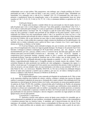 solidariedade com os mais pobres. Não esquecemos, sem embargo, que a função profética de Cristo é
participada por todo o "povo santo de Deus" e que este a exerce, em primeiro lugar, "difundindo seu
testemunho vivo sobretudo com a vida de fé e caridade" (LG 12). O testemunho doe vida crista é a
primeira e insubstituível forma de evangelização, como o fez presente vigorosamente Jesus em várias
ocasiões (cf. Mt 7, 21-23; 25, 31-46; Lc 10, 37; 19, 1-10) e o ensinaram também os apóstolos (c£ Tg 2,
14-18).
              Celebração litúrgica
              34. A Igreja santa encontra o sentido último de sua convocação na vida de oração, louvor e
ação de graças que o céu e a terra dirigem a Deus por "suas obras grandes e maravilhosas" (Ap 15,3s; 7,
9-17). Esta é a razão pela qual a liturgia "é o cume ao qual tende a atividade da Igreja e, ao mesmo tempo,
é a fonte de onde emana a sua força" (SC 10). A liturgia é a ação do Cristo total, Cabeça e membros, e,
como tal, deve expressar o sentido mais profundo de sua oblação ao Pai pelos homens. Assim como a
celebração da Última Ceia está essencialmente unida à vida e ao sacrifício de Cristo na Cruz e o faz
cotidianamente presente pela salvação de todos os homens, assim também, os que louvam a Deus reunidos
em torno do Cordeiro, são os que mostram em suas vidas os sinais testemunhais da entrega de Jesus (cf.
Ap 7,13s . Por isso, o culto cristão deve expressar a dupla vertente da obediência ao Pai (glorificação) e da
caridade com os irmãos (redenção), pois a glória de Deus é que o homem viva. Com o qual longe de
alienar aos homens, os liberta e os faz irmãos.
              35. O serviço litúrgico, assim realizado na Igreja, tem, por si mesmo, um valor evangelizador
que a Nova Evangelização deve situar em lugar de grande destaque. Na liturgia se faz presente hoje Cristo
Salvador. A liturgia é o anúncio e realização (cf. SC 6) dos feitos salvíficos que nos chegam a tocar
sacramentalmente; por isso, convoca, celebra e envia. É exercício da fé, útil tanto para quem tem uma fé
robusta como para j em tem fé débil, e inclusive ara o não-crente (cf. lCor 14,24-25). Sustenta o
compromisso com a promoção humana, enquanto orienta os fiéis a assumir sua responsabilidade na
construção do Reino, "para que se ponha de manifesto que os fiéis cristãos, sem ser deste mundo, são a
luz do mundo" (SC 9). A celebração não pode ser algo separado ou paralelo à vida (c£ 1Pd 1,15). por
último, é especialmente pela liturgia que o Evangelho penetra no coração mesmo das culturas. Toda a
cerimônia litúrgica de cada sacramento tem também um valor pedagógico; a linguagem dos signos é o
melhor veículo para que "a mensagem de Cristo penetre nas consciências das pessoas e (daí) se projete no
ethos de um povo, em suas atitudes vitais, em suas instituições e em todas as suas estruturas" (DI 20 e; cf.
João Paulo II, Disc. aos intelectuais, Medellín, OS-07-86, 2). Por isto as formas da celebração litúrgica
devem ser aptas para expressar o mistério que se celebra e, por sua vez, ser claras e inteligíveis para os
homens e mulheres ( João Paulo II, Discurso à UNESCO, 02-06-80, 6).
              Religiosidade popular
              36. A religiosidade popular é uma expressão privilegiada da inculturação da fé. Não se trata
só de expressões religiosas mas também de valores, critérios, condutas e atitudes que nascem do dogma
católico e constituem a sabedoria de nosso povo, formando-lhe a matriz cultural. Esta celebração da fé, tão
importante na vida da Igreja da América Latina e do Caribe, está presente em nossa preocupação pastoral.
As palavras de Paulo VI (EN 48), recebidas e desenvolvidas pela Conferência de Puebla, em propostas
claras, são ainda hoje válidas (cf. Puebla, nº 444s). É necessário que reafirmemos nosso propósito de
continuar os esforços por compreender cada vez melhor e acompanhar com atitudes pastorais, as maneiras
de sentir e viver, compreender e expressar o mistério de Deus e de Cristo por parte de nossos povos, para
que purificadas de suas possíveis limitações e desvios cheguem a encontrar seu lugar próprio em nossas
Igrejas locais e em sua ação pastoral.
              Contemplação e compromisso
              37. Queremos concluir estas palavras acerca da Igreja como mistério de comunhão que se
realiza plenamente na santidade de seus membros, recordando e agradecendo a Deus a vida contemplativa
e monástica presente hoje na América Latina. A santidade, que é desenvolvimento da vida de fé, de
esperança e de caridade, recebida no batismo, busca a contemplação do Deus que ama e de Jesus Cristo,
seu Filho. A oração profética não se entende, nem é verdadeira e autêntica, senão a partir de um real e
 