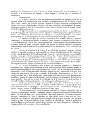 doutrinal e de profundidade na vida de fé faz de muitos católicos presa fácil do secularismo, do
hedonismo e do consumismo que invadem a cultura moderna e, em todo caso, os incapacita de
evangelizá-1a.
              Linhas pastorais
              45. A Nova Evangelização exige uma renovada espiritualidade que, iluminada pela fé que se
proclama, anime, com a sabedoria de Deus, a autêntica promoção humana e seja o fermento de uma
cultura cristã. Pensamos que é preciso continuar a acentuar a formação doutrinal e espiritual dos fiéis
cristãos, e, em primeiro lugar, do clero, religiosos e religiosas, catequistas e agentes pastorais, destacando
claramente a primazia da graça de Deus que salva por Jesus Cristo na Igreja, por meio da caridade vivida e
através da eficácia dos sacramentos.
              46. É preciso anunciar de tal maneira a Jesus que o encontro com Ele leve ao reconhecimento
do pecado na própria vida e à conversão, em uma experiência profunda da graça do Espírito recebido no
batismo e na confirmação. Isto supõe uma revalorização do sacramento da penitência, cuja pastoral
deveria prolongar-se na direção espiritual de quem mostra maturidade sufuciente para aproveitá-la.
              47. Devemos zelar para que todos os membros do povo de Deus assumam a dimensão
contemplativa de sua consagração batismal e "aprendam a orar", imitando o exemplo de Jesus Cristo (c£
Lc 11,1), de maneira que a oração esteja sempre integrada com a missão apostólica da comunidade cristã e
do mundo. Diante de muitos - inclusive cristãos - que buscam, em práticas alheias ao cristianismo,
respostas às suas ânsias de vida interior, devemos saber oferecer a rica doutrina e a larga experiência que
tem a Igreja.
              48. Uma tal evangelização de Cristo e de sua vida divina em nós deve mostrar a exigência
iniludível de acomodar a conduta ao modelo que Ele nos oferece. A coerência da vida dos cristãos com
sua fé é condição da eficácia da Nova Evangelização. Para isso é necessário conhecer bem as situações
concretas vividas pelo homem contemporâneo para oferecer-lhe a fé como elemento iluminador. Isto
supõe também uma clara pregação da moral crista que abrange tanto a conduta pessoal e familiar quanto a
social. A prática de pequenas comunidades pastoralmente bem assistidas constitui um bom meio para
aprender a viver a fé em estreita comunhão com a vida e com a perspectiva missionária. Neste campo é
muito significativamente, também, a contribuição dos movimentos apostólicos.
              49. A Nova Evangelização deve acentuar uma catequese querigmática e missionária.
Requerem-se, para a vitalidade da comunidade eclesial, mais catequistas e agentes pastorais, dotados de
sólido conhecimento da Bíblia, que os capacite para lê-1a, à luz da Tradição e de Magistério da Igreja e
para iluminar, a partir da Palavra de Deus, sua própria realidade pessoal, comunitária e social. Eles serão
instrumentos especialmente eficazes da inculturação do Evangelho. Nossa catequese tem de ter um
itinerário contínuo que vá desde a infância até à idade adulta, utilizando os meios mais adequados para
cada idade e situação. Os catecismos são subsídios muito importantes para a catequese. São, ao mesmo
tempo, caminho e fruto de um processo de inculturação da fé. O Catecismo da Igreja católica, já
anunciado pelo Papa João Paulo II, orientará a elaboração de nossos futuros catecismos.
              50. A função profética da Igreja, que anuncia Jesus Cristo, deve mostrar sempre os sinais da
verdadeira "valentia" (parresía: cf. At 4,13; 1Ts 2,2) em total liberdade diante de qualquer poder deste
mundo. Parte necessária de toda pregação e de toda catequese deve ser a Doutrina Social da Igreja, que
constitui a base e o estímulo da autêntica opção preferencial pelos pobres.
              51. Nossas Igrejas locais, que se expressam plenamente na liturgia e em primeiro lugar na
Eucaristia, devem promover uma séria e permanente formação litúrgica do povo de Deus em todos os seus
níveis, a fim de ele que possa viver a liturgia espiritual, consciente e ativamente. Esta formação deverá ter
em conta a presença viva de Cristo na celebração, seu valor pascal e festivo, o papel ativo que cabe à
Assembléia e seu dinamismo missionário. Uma preocupação especial deve ser promover e dar uma séria
formação a quem esteja encarregado de dirigir a oração e a celebração da Palavra na ausência do
sacerdote. Parece-nos, enfim, que é urgente dar ao domingo, aos tempos litúrgicos e à celebração da
Liturgia das Horas todo seu sentido e força evangelizadora.
 