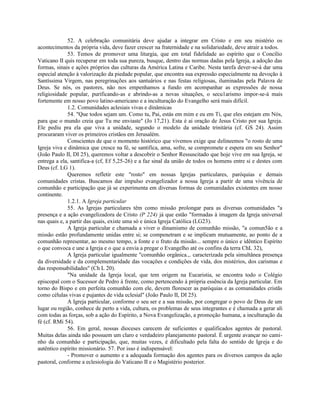 52. A celebração comunitária deve ajudar a integrar em Cristo e em seu mistério os
acontecimentos da própria vida, deve fazer crescer na fraternidade e na solidariedade, deve atrair a todos.
              53. Temos de promover uma liturgia, que em total fidelidade ao espírito que o Concílio
Vaticano II quis recuperar em toda sua pureza, busque, dentro das normas dadas pela Igreja, a adoção das
formas, sinais e ações próprios das culturas da América Latina e Caribe. Nesta tarefa dever-se-á dar uma
especial atenção à valorização da piedade popular, que encontra sua expressão especialmente na devoção à
Santíssima Virgem, nas peregrinações aos santuários e nas festas religiosas, iluminadas pela Palavra de
Deus. Se nós, os pastores, não nos empenhamos a fundo em acompanhar as expressões de nossa
religiosidade popular, purificando-as e abrindo-as a novas situações, o secu1arismo impor-se-á mais
fortemente em nosso povo latino-americano e a inculturação do Evangelho será mais difícil.
              1.2. Comunidades aclesiais vivas e dinâmicas
              54. "Que todos sejam um. Como tu, Pai, estás em mim e eu em Ti, que eles estejam em Nós,
para que o mundo creia que Tu me enviaste" (Jo 17,21). Esta é ai oração de Jesus Cristo por sua Igreja.
Ele pediu pra ela que viva a unidade, segundo o modelo da unidade trinitária (cf. GS 24). Assim
procuraram viver os primeiros cristãos em Jerusalém.
              Conscientes de que o momento histórico que vivemos exige que delineemos "o rosto de uma
Igreja viva e dinâmica que cresce na fé, se santifica, ama, sofre, se compromete e espera em seu Senhor"
(João Paulo II, DI 25), queremos voltar a descobrir o Senhor Ressuscitado que hoje vive em sua Igreja, se
entrega a ela, santifica-a (cf, Ef 5,25-26) e a faz sinal da união de todos os homens entre si e destes com
Deus (cf. LG 1).
              Queremos refletir este "rosto" em nossas Igrejas particulares, paróquias e demais
comunidades cristas. Buscamos dar impulso evangelizador a nossa Igreja a partir de uma vivência de
comunhão e participação que já se experimenta em diversas formas de comunidades existentes em nosso
continente.
              1.2.1. A Igreja particular
              55. As Igrejas particulares têm como missão prolongar para as diversas comunidades "a
presença e a ação evangelizadora de Cristo (P 224) já que estão "formadas à imagem da Igreja universal
nas quais e, a partir das quais, existe uma só e única Igreja Católica (LG23).
              A Igreja particular e chamada a viver o dinamismo de comunhão missão, "a comun5ão e a
missão estão profundamente unidas entre si; se compenetram e se implicam mutuamente, ao ponto de a
comunhão representar, ao mesmo tempo, a fonte e o fruto da missão... sempre o único e idêntico Espírito
o que convoca e une a Igreja e o que a envia a pregar o Evangelho até os confins da terra ChL 32),
              A Igreja particular igualmente "comunhão orgânica.,. caracterizada pela simultânea presença
da diversidade e da complementaridade das vocações e condições de vida, dos mistérios, dos carismas e
das responsabilidades" (Ch L 20).
              "Na unidade da Igreja local, que tem origem na Eucaristia, se encontra todo o Colégio
episcopal com o Sucessor de Pedro à frente, como pertencendo à própria essência da Igreja particular. Em
torno do Bispo e em perfeita comunhão com ele, devem florescer as paróquias e as comunidades cristãs
como células vivas e pujantes de vida eclesial" (João Paulo II, DI 25).
              A Igreja particular, conforme o seu ser e a sua missão, por congregar o povo de Deus de um
lugar ou região, conhece de perto a vida, cultura, os problemas de seus integrantes e é chamada a gerar ali
com todas as forças, sob a ação do Espírito, a Nova Evangelização, a promoção humana, a inculturação da
fé (cf. RMi 54).
              56. Em geral, nossas dioceses carecem de suficientes e qualificados agentes de pastoral.
Muitas delas ainda não possuem um claro e verdadeiro planejamento pastoral. É urgente avançar no cami-
nho da comunhão e participação, que, muitas vezes, é dificultado pela falta do sentido de Igreja e do
autêntico espírito missionário. 57. Por isso é indispensável:
              - Promover o aumento e a adequada formação dos agentes para os diversos campos da ação
pastoral, conforme a eclesiologia do Vaticano II e o Magistério posterior.
 