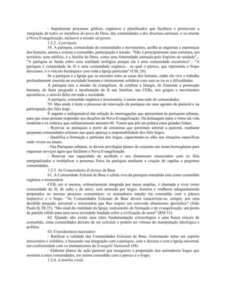 - Impulsionar processos globais, orgânicos e planificados que facilitem e promovam a
integração de todos os membros do povo de Deus, das comunidades e dos diversos carismas, e os oriente
à Nova Evangelização, inclusive a missão ad gentes.
              1.2.2. A paróquia
              58. A paróquia, comunidade de comunidades e movimentos, acolhe as angústias e esperanças
dos homens, anima e orienta a comunhão, participação e missão. "Não é principalmente uma estrutura, um
território, nem edifício, é a família de Deus, como uma fraternidade animada pelo Espírito de unidade"...
"A paróquia se funda sobre uma realidade teológica porque ela é uma comunidade eucarística"... "A
paróquia é comunidade de fé e uma comunidade orgânica... na qual o pároco, que representa o bispo
diocesano, é o vínculo hierárquico com toda a Igreja particular" (ChL 26).
              Se a paróquia é a Igreja que se encontra entre as casas dos homens, então ela vive e trabalha
profundamente inserida na sociedade humana e intimamente solidária com suas as ira es e dificuldades.
              A paróquia tem a missão de evangelizar, de celebrar a liturgia, de fomentar a promoção
humana, de fazer progredir a inculturação da fé nas famílias, nas CEBs, nos grupos e movimentos
apostólicos, e através deles em toda a sociedade.
              A paróquia, comunhão orgânica e missionária, é assim uma rede de comunidades.
              59. Mas ainda é lento o processo de renovação da paróquia em seus agentes de pastoral e na
participação dos fiéis leigo .
              É urgente e indispensável dar solução às interrogações que apresentam às paróquias urbanas,
para que estas possam responder aos desafios da Nova Evangelização. Há defasagem entre o ritmo da vida
moderna e os critérios que ordinariamente animam 60. Temos que pôr em prática estas grandes linhas:
              - Renovar as paróquias a partir de estruturas que permitam setorial a pastoral, mediante
pequenas comunidades eclesiais nas quais apareça a responsabilidade dos fiéis leigos.
              - Qualifica a formação e participa dos leigos, capacitando-os alho nas situações específicas
onde vivem ou atuam.
              - Nas Paróquias urbanas, se devem privilegiar planos de conjunto em zonas homogêneas para
organizar serviços ágeis que facilitem a Nova Evangelização.
              - Renovar sua capacidade de acolhida e seu dinamismo missionário com os fiéis
marginalizados e multiplicar a presença física da paróquia mediante a criação de capelas e pequenas
comunidades.
              1.2.3. As Comunidades Eclesiais de Base
              61. A Comunidade Eclesial de Base é célula viva da paróquia entendida esta como comunhão
orgânica e missionária.
              CEB, em si mesma, ordinariamente integrada por nucas amplias, é chamada a viver como
comunidade de fé, de culto e de amor, será animada por leigos, homens e mulheres adequadamente
preparados no mesmo processo comunitário; os animadores estarão em comunhão com o pároco
respectivo e o bispo. "As Comunidades Eclesiais de Base devem caracterizar-se, sempre, por uma
decidida projeção universal e missionária que lhes inspire um renovado dinamismo apostólico" (João
Paulo II, DI 25). "São sinal da vitalidade da Igreja, instrumento de formação e de evangelização, um ponto
de partida válido para uma nova sociedade fundada sobre a civilização do amor" (RM 51).
              62. Quando não existe uma clara fundamentação eclesiológica e uma busca sincera de
comunhão, estas comunidades deixam de ser eclesiais e podem ser vítimas de manipulação ideológica e
política.
              63. Consideramos necessário:
              - Ratificar a validade das Comunidades Eclesiais de Base, fomentando nelas um espírito
missionário e solidário, e buscando sua integração com a paróquia, com a diocese e com a Igreja universal,
em conformidade com os ensinamentos da Evangelii Nuntiandi (58).
              - Elaborar planos de ação pastoral que assegurem a preparação dos animadores leigos que
assistem a estas comunidades, em íntima comunhão com o pároco e o bispo.
              1.2.4. A família cristã
 
