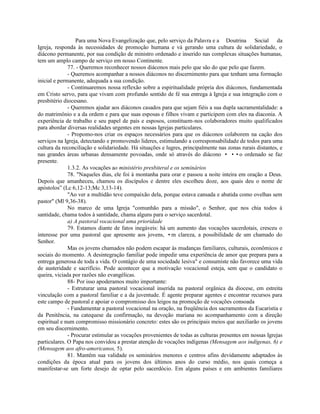 Para uma Nova Evangelização que, pelo serviço da Palavra e a Doutrina Social da
Igreja, responda às necessidades de promoção humana e vá gerando uma cultura de solidariedade, o
diácono permanente, por sua condição de ministro ordenado e inserido nas complexas situações humanas,
tem um amplo campo de serviço em nosso Continente.
              77. - Queremos reconhecer nossos diáconos mais pelo que são do que pelo que fazem.
              - Queremos acompanhar a nossos diáconos no discernimento para que tenham uma formação
inicial e permanente, adequada a sua condição.
              - Continuaremos nossa reflexão sobre a espiritualidade própria dos diáconos, fundamentada
em Cristo servo, para que vivam com profundo sentido de fé sua entrega à Igreja e sua integração com o
presbitério diocesano.
              - Queremos ajudar aos diáconos casados para que sejam fiéis a sua dupla sacramentalidade: a
do matrimônio e a da ordem e para que suas esposas e filhos vivam e participem com eles na diaconia. A
experiência de trabalho e seu papel de pais e esposos, constituem-nos colaboradores muito qualificados
para abordar diversas realidades urgentes em nossas Igrejas particulares.
              - Propomo-nos criar os espaços necessários para que os diáconos colaborem na cação dos
serviços na Igreja, detectando e promovendo lideres, estimulando a corresponsabilidade de todos para uma
cultura da reconciliação e solidariedade. Há situações e lugres, principalmente nas zonas rurais distantes, e
nas grandes áreas urbanas densamente povoadas, onde só através do diácono • ••o ordenado se faz
presente.
              1.3.2. As vocações ao ministério presbiteral e os seminários
              78. "Naqueles dias, ele foi à montanha para orar e passou a noite inteira em oração a Deus.
Depois que amanheceu, chamou os discípulos e dentre eles escolheu doze, aos quais deu o nome de
apóstolos” (Lc 6,12-13;Mc 3,13-14).
              "Ao ver a multidão teve compaixão dela, porque estava cansada e abatida como ovelhas sem
pastor" (Ml 9,36-38).
              No marco de uma Igreja "comunhão para a missão", o Senhor, que nos chia todos à
santidade, chama todos à santidade, chama alguns para o serviço sacerdotal.
              a) A pastoral vocacional uma prioridade
              79. Estamos diante de fatos inegáveis: há um aumento das vocações sacerdotais, cresceu o
interesse por uma pastoral que apresente aos jovens, •m clareza, a possibilidade de um chamado do
Senhor.
              Mas os jovens chamados não podem escapar às mudanças familiares, culturais, econômicos e
sociais do momento. A desintegração familiar pode impedir uma experiência de amor que prepara para a
entrega generosa de toda a vida. O contágio de uma sociedade lesiva" e consumiste não favorece uma vida
de austeridade e sacrifício. Pode acontecer que a motivação vocacional esteja, sem que o candidato o
queira, viciada por razões não evangélicas.
              88- Por isso apoderamos muito importante:
              - Estruturar uma pastoral vocacional inserida na pastoral orgânica da diocese, em estreita
vinculação com a pastoral familiar e a da juventude. É agente preparar agentes e encontrar recursos para
este campo de pastoral e apoiar o compromisso dos leigos na promoção de vocações consoada
              - Fundamentar a pastoral vocacional na oração, na freqüência dos sacramentos da Eucaristia e
da Penitência, na catequese da confirmação, na devoção mariana no acompanhamento com a direção
espiritual e num compromisso missionário concreto: estes são os principais meios que auxiliarão os jovens
em seu discernimento.
              - Procurar estimular as vocações provenientes de todas as culturas presentes em nossas Igrejas
particulares. O Papa nos convidou a prestar atenção de vocações indígenas (Mensagem aos indígenas, 6) e
(Mensagem aos afro-americanos, 5).
              81. Mantêm sua validade os seminários menores e centros afins devidamente adaptados às
condições da época atual para os jovens dos últimos anos do curso médio, nos quais começa a
manifestar-se um forte desejo de optar pelo sacerdócio. Em alguns países e em ambientes familiares
 