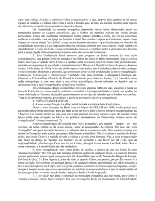 cabo uma válida, fecunda e admirável obra evangelizadora e que, através dela, ganhou de tal modo
espaço na América a verdade sobre Deus e sobre o homem que, de fato, ela mesma constitui uma espécie
de tribunal de acusação dos responsáveis daqueles abusos.
              Da fecundidade da semente evangélica depositada nestas terras abençoadas, pude ser
testemunha durante as viagens apostólicas, que o Senhor me permitiu realizar nas vossas Igrejas
particulares. Como não manifestar abertamente minha ardente gratidão a Deus, por ter-me concedido
conhecer a realidade viva da Igreja na América Latina! Nas minhas viagens ao Continente, assim como
durante as vossas visitas "ad Limina", e em outros diversos encontros - que fortaleceram os vínculos da
colegialidade episcopal e a co-responsabilidade na solicitude pastoral por toda a Igreja - pude comprovar
repetidamente o vigor da fé das vossas comunidades eclesiais e também medir a dimensão dos desafios
para a Igreja, ligada indissoluvelmente à mesma sorte dos povos do Continente.
              5. Esta Conferência Geral reúne-se para preparar as linhas mestras de uma ação
evangelizadora, que ponha Cristo no coração e nos lábios de todos os latino-americanos. Esta é a nossa
tarefa: fazer que a verdade sobre Cristo e a verdade sobre o homem penetrem ainda mais profundamente
em todos os segmentos da sociedade e a transformem (cf. Discurso à Pontifícia Comissão para a América
Latina, 14 de junho de 1991). Nas suas deliberações e conclusões, esta Conferência deverá saber conjugar
os três elementos doutrinais e pastorais, que constituem como as três coordenadas da nova evangelização:
Cristologia, Eclesiologia e Antropologia. Contando com uma profunda e adequada Cristologia (cf.
Discurso à II Assembléia Plenária da Pontifícia Comissão para América Latina, 3), e baseados numa
sadia antropologia e com uma clara e reta visão eclesiológica, deveis enfrentar os desafios que se
apresentam hoje à ação evangelizadora da Igreja na América.
              Em continuação, desejo compartilhar convosco algumas reflexões que, seguindo a pauta do
tema da Conferência e como sinal de profunda comunhão e co-responsabilidade eclesial, vos ajudem na
vossa solicitude de Pastores, dedicados generosamente ao serviço do rebanho que o Senhor vos confiou.
Trata-se de apresentar algumas prioridades, a partir da perspectiva da nova evangelização.
              II. NOVA EVANGELIZAÇÃO
              6. A nova evangelização é a idéia central de toda a temática desta Conferência.
              Desde o meu encontro, no Haiti, com os Bispos do CELAM em 1983, venho pondo uma
particular ênfase nesta expressão, para das errar assim um novo ardor e novos esforços evangelizadores na
"América e no mundo inteiro; ou seja, para dar à ação pastoral um novo impulso, capaz de suscitar, numa
Igreja ainda mais arraigada na força e na potência imorredouras do Pentecostes, tempos novos de
evangelização" (Evangeii nuntiandi, 2).
              A nova evangelização não consiste num "novo evangelho", que surgiria sempre de nós
mesmos, da nossa cultura ou da nossa análise, sobre as necessidades do homem. Por isso, nâo seria
"evangelho" mas pura invenção humana, e a salvação não se encontraria nele. Nem mesmo consiste em
retirar do Evangelho tudo aquilo que parece dificilmente assimilável. Não é a cultura a medida do Evan-
gelho, mas Jesus Cristo é a medida de toda a cultura e de toda obra humana. Não, a nova evangelização
não nasce do desejo de "agradar aos homens" ou de "procurar o seu favor" (cf GI 1,10), mas da
responsabilidade pelo dom que Deus nos fez em Cristo, pelo qual temos acesso à verdade sobre Deus e
sobre o homem, e à possibilidade da vida verdadeira.
              A nova evangelização tem, como ponto de partida, a certeza de que em Cristo há uma
"riqueza insondável" (Et 3,8), que não extingue nenhuma cultura de qualquer época, e à qual nós homens
sempre poderemos recorrer para enriquecer-nos (c£ Assembléia especial do Sínodo dos Bispos da Europa,
Declaração final, 3). Essa riqueza é, antes de tudo, o próprio Cristo, sua pessoa, porque Ele mesmo é a
nossa salvação. Nós homens de qualquer época e de qualquer cultura, aproximando-nos d'Ele mediante a
fé e a incorporação ao seu Corpo, que é a Igreja, podemos encontrar a resposta àquelas perguntas, sempre
antigas e sempre novas, que se nos apresentam, no mistério da nossa existência, e que de modo indelével
levamos gravadas em nosso coração desde a criação e desde a ferida do pecado.
              7. A novidade não afeta o conteúdo da mensagem evangélica que não muda, pois Cristo é
"sempre o mesmo: ontem, hoje e sempre". Por isso, o Evangelho há de ser proclamado em total fidelidade
 