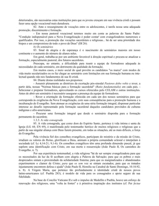 deteriorados, são necessárias estas instituições para que os jovens cresçam em sua vivência cristã e possam
fazer uma opção vocacional mais duradoura.
              82. Ante o ressurgimento de vocações entre os adolescentes, é tarefa nossa uma adequada
promoção, discernimento e formação.
              - Em nossa pastoral vocacional teremos muito em conta as palavras do Santo Padre:
"Condição indispensável para a Nova Evangelização é poder contar' com evangelizadores numerosos e
qualificados. Por isso, a promoção das vocações sacerdotais e religiosas... há de ser uma prioridade dos
bispos e um compromisso de todo o povo de Deus" (DI 26).
              b) Os seminários
              83. Sinal de alegria e de esperança é o nascimento de seminários maiores em nosso
continente e o aumento do número de alunos neles.
              Em geral, trabalha-se por um ambiente favorável à direção espiritual e procura-se atualizar a
formação, especialmente pastoral, dos futuros sacerdotes.
              Preocupa, no entanto, a dificuldade para reunir a equipe de formadores adequada às
necessidades de cada seminário, em detrimento da qualidade da formação.
              Em muitos casos, o meio social do qual provêm os candidatos "os marca" com modos de
vida muito secularizados ou os faz chegar ao seminário com limitações em sua formação humana ou inte-
lectual quando não nos fundamentos de sua fé cristã.
              84. Diante destas realidades nos propomos:
              - Assumir plenamente as diretrizes da exortação pós-sinodal Pastores dobo vobis e rever, a
partir dela, nossas "Normas básicas para a formação sacerdotal" (Ratio fundamentalis) em cada país. -
Selecionar e preparar formadores, aproveitando os cursos oferecidos pelo CELAM e outras instituições.
Antes de abrir um seminário é necessário assegurar a presença da equipe de formadores.
              - Rever a orientação da formação oferecida em cada um dos nossos seminários para que
corresponda às exigências da Nova Evangelização, com suas conseqüências para a promoção humana e a
inculturação do Evangelho. Sem atenuar as exigências de uma séria formação integral, dispensar particular
interesse ao desafio representado pela formação sacerdotal daqueles candidatos provindos de culturas
indígenas e afro-americanas.
              - Procurar uma formação integral que desde o seminário disponha para a formação
permanente do sacerdote.
              1.3.3. A vida consagrada
              85. A vida consagrada, que como dom do Espírito Santo, pertence à vida íntima e santa da
Igreja (LG 44; EN 69), é manifestada pelo testemunho heróico de muitos religiosos e religiosas que a
partir de sua singular aliança com Deus fazem presente, em todas as situações, até as mais difíceis, a força
do Evangelho.
              Pela vivência fiel dos conselhos evangélicos, participam do mistério e da missão de Cristo,
irradiam os valores do Reino, glorificam a Deus, animam a própria comunidade eclesial e interpelam à
sociedade (cf. Lc 4,14-21; 9,1-6). Os conselhos evangélicos têm uma profunda dimensão pascal, já que
supõem uma identificação com Cristo, em sua morte e ressurreição (João Paulo II, Os caminhos do
Evangelho, n. 7).
              Por sua experiência testemunhal, a vida religiosa "há de ser sempre evangelizadora para que
os necessitados da luz da fé acolham com alegria a Palavra da Salvação; para que os pobres e mais
desprezados sintam a proximidade da solidariedade fraterna; para que os marginalizados e abandonados
experimentem o clamor de Cristo; para que os sem voz se sintam escutados; para que os tratados
injustamente encontrem defesa e ajuda" (João Paulo II, Homilia na Catedral de Santo Domingo, 10.10.92,
n. 8). A Virgem Maria, que pertence tão profundamente à identidade cristã de nossos povos
latino-americanos (cf. Puebla 283), é modelo de vida para os consagrados e apoio seguro de sua
fidelidade.
              Na base do Concílio Vaticano II e sob o impulso de Medellín e Puebla, houve um esforço de
renovação dos religiosos, uma "volta às fontes" e à primitiva inspiração dos institutos (cf. Per fectae
 