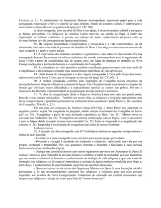 Caritatis, n. 2). As conferências de Superiores Maiores desempenham importante papel para a vida
consagrada; respeitando o fim e o espírito de cada instituto, tratam de assuntos comuns e estabelecem a
conveniente cooperação com os pastores da Igreja (cf. CIC 708).
              A vida consagrada, dom peculiar de Deus à sua Igreja, é necessariamente eclesial e enriquece
as Igrejas particulares. Os religiosos da América Latina renovam sua adesão ao Papa. A partir das
disposições de Mutuae relationes, é preciso um esforço de maior conhecimento recíproco entre as
diversas formas de vida consagrada nas Igrejas particulares.
              86. De singular fecundidade evangelizadora e missionária é a vida contemplativa; ela dá
testemunho com toda a sua vida da primazia do absoluto de Deus. Com alegria constatamos o aumento de
suas vocações e o envio a outros países.
              87. A experiência dos institutos seculares é significativa e eles estão em crescimento. Por sua
consagração buscam harmonizar os valores autênticos do mundo contemporâneo com o seguimento de
Jesus vivido a partir da secularidade; hão de ocupar, pois, um lugar de destaque no trabalho da Nova
Evangelização para a promoção humana e a inculturação do Evangelho.
              88. As sociedades de vida apostólica também contribuem generosamente com esta tarefa de
evangelização e são chamadas a manter suas características específicas de vida apostólica.
              89. Outra forma de consagração é a das virgens consagradas a Deus pelo bispo diocesano,
esposas místicas de Jesus Cristo, que se entregam ao serviço da Igreja (cf. CIC 604,1).
              90. A mulher consagrada contribui para impregnar de Evangelho nossos processos de
promoção humana integral e dinamiza a pastoral da Igreja. Ela é freqüentemente encontrada nos lugares de
missão que oferecem maior dificuldade e é especialmente sensível ao clamor dos pobres. Por isto é
necessário dar-lhe mais responsabilidade na programação da ação pastoral e caritativa.
              91. "A obra de evangelização (disse o Papa) na América Latina tem sido, em grande parte,
fruto do vosso serviço missionário... Também em nossos dias, os religiosos e religiosas representam uma
força evangelizadora e apostólica primordial no continente latino-americano" (João Paulo II, Os caminhos
do Evangelho, 29.6.90, n. 2.3).
              Em sua carta aos religiosos da América Latina (29.6.9(j), o Santo Padre lhes apresenta os
seguintes pontos: seguir "na vanguarda da pregação, dando sempre testemunho do Evangelho da Salva-
ção" (n. 24). "Evangelizar a partir de uma profunda experiência de Deus " (n. 25). "Manter vivos os
carismas dos fundadores" (n. 26). "Evangelizar em estreita colaboração com os bispos, com os sacerdotes
e com os leigos, dando exemplo de renovada comunhão" (n. 27). Estar na vanguarda da evangelização das
culturas (n. 28). Responder à necessidade de evangelizar para além de nossas fronteiras.
              Linhas pastorais
              92. A respeito da vida consagrada, esta IV Conferência assinala os seguintes compromissos e
linhas de ação pastoral:
              - Reconhecer a vida consagrada como um dom para nossas Igrejas particulares.
              - Fomentar a vocação à santidade nas religiosas e religiosos, valorizando sua vida por sua
própria existência e testemunho. Por isso queremos respeitar e fomentar a fidelidade a cada carisma
fundacional como contribuição à Igreja.
              - Dialogar nas comissões mistas e em outros organismos previstos no Documento da Santa Sé
Mutuae relationes para responder às diversas tensões e conflitos a partir da comunhão eclesial. Queremos
que em nossos seminários se fomente o conhecimento da teologia da vida religiosa e que, nas casas de
formação dos religiosos, se dê especial importância à teologia da Igreja particular presidida pelo bispo e,
além disso, o conhecimento da espiritualidade específica do sacerdote diocesano.
              - Queremos apoiar as iniciativas dos Superiores Maiores em favor de uma formação inicial e
permanente e de um acompanhamento espiritual dos religiosos e religiosas para que estes possam
responder aos desafios da Nova Evangelização. Trataremos de estimular um espírito missionário que
desperte nos religiosos o desejo de servir para além de "nossas fronteiras."
 