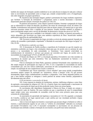 também são espaços de formação e podem estabelecer-se em cada diocese na Igreja de cada pais e abarcar
tanto os movimentos de apostolado como os leigos que, estando comprometidos com a Evangelização,
não estão integrados em grupos apostólicos.
              99. Incentivar uma formação integral, gradual e permanente dos leigos mediante organismos
que facilitem "a formação de formadores" e programem cursos e escolas diocesanas e nacionais,
dispensando particular atenção à formação dos pobres (cf. ChL 63).
              Os pastores procuraremos, como objetivo pastoral imediato, fomentar a preparação de leigos
que se sobressaiam no campo da educação, da política, dos meios de comunicação social, da cultura e do
trabalho. Estimularemos uma pastoral específica para cada um destes campos, de maneira que os que nelas
estiverem presentes sintam todo o respaldo de seus pastores. Estarão incluídos também os militares a
quem corresponde sempre estar a serviço da liberdade, da democracia e da paz dos povos (cf. GS 79).
              Tendo presente que a santidade é um chamado a todos os cristãos, os pastores procurarão os
meios adequados que favoreçam aos leigos uma autêntica experiência de Deus. Incentivarão também
publicações específicas de espiritualidde laical.
              100. Favorecer a organização dos leigos em todos os níveis da estrutura pastoral, baseada nos
critérios de comunhão e participação, respeitando "a liberdade de associação dos fiéis leigos na Igreja" cf.
ChL 29-30)
              d) Ministérios conferidos aos leigos
              101· O documento de Puebla recolheu a experiência do Continente no que diz respeito aos
ministérios conferidos aos leigos e deu orientações claras para que, de acordo com os carismas de cada
pessoa e as necessidades de cada comunidade, se fomentasse "uma especial criatividade no
estabelecimento de ministérios e serviços que possam ser exercidos por leigos, de acordo com as
necessidades da evangelização" (P 833; c£ 804-805; 811-817).
              O Sínodo dos Bispos em 1987 e a Exortação apostólica Christifideles laici têm insistido na
importância de mostrar que estes ministérios "têm seu fundamento sacramental no batismo e na
confirmação" (ChL 23).
              Fiéis às orientações do Santo Padre, queremos continuar fomentando estas experiências que
dão ampla margem de participação aos leigos (cf. ChL 21-23) e respondem às necessidades de muitas
comunidades que, sem esta valiosa colaboração, careceriam de todo acompanhamento na catequese, na
oração e na animação de seus compromissos sociais e caritativos.
              Consideramos que "novas expressões e novos métodos" para nossa missão evangelizadora
encontram amplos campos de realização em "ministérios, oficias e funções" (ChL 23) que possam
desempenhar alguns leigos cuidadosamente escolhidos e preparados. Uma forma adequada poderia ser
que a uma família completa se entregasse à tarefa pastoral de animar outras famílias, preparando-se
devidamente para este ofício.
              e) Os movimentos e associações de Igreja
              102. Como resposta às situações de secularismo, ateísmo, indiferença religiosa e como fruto
da aspiração e necessidade do religioso (cf. ChL 4), o Espírito Santo tem impulsionado o nascimento de
movimentos e associações de leigos que já têm produzido muitos frutos em nossas Igrejas.
              Os movimentos dão importância fundamental à Palavra de Deus, à oração em comum e
atenção especial à ação do Espírito. Há casos também em que a experiência de uma fé compartilhada
segue sempre como uma necessidade de comunhão cristã de bens como primeiro passo para uma
economia de solidariedade.
              As associações de apostolado são legítimas e necessárias (cf. AA 18); seguindo a orientação
do Concílio, confere-se um lugar especial para a ação católica por sua vinculação profunda à Igreja
particular (cf. AA 20; ChL 31).
              Ante os riscos de alguns movimentos e associações que possam chegar a fecharem-se sobre si
mesmos, é particularmente urgente ter em conta os "critérios de eclesialidade" indicados na exortação
pós-sinodal Christifideles Iaici n.30. É necessário acompanhar os movimentos em um processo de
inculturação mais definido e alentar a formação de movimentos com perfil mais latino-americano.
 
