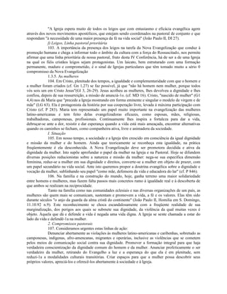 "A Igreja espera muito de todos os leigos que com entusiasmo e eficácia evangélica agem
através dos novos movimentos apostólicos, que estejam sendo coordenados na pastoral de conjunto e que
respondam "à necessidade de uma maior presença da fé na vida social" (João Paulo II, DI 27).
             f) Leigos, Linha pastoral prioritária
             103. A importância da presença dos leigos na tarefa da Nova Evangelização que conduz à
promoção humana e chega a informar todo o âmbito da cultura com a força do Ressuscitado, nos permite
afirmar que uma linha prioritária de nossa pastoral, fruto desta IV Conferência, há de ser a de uma Igreja
na qual os fiéis cristãos leigos sejam protagonistas. Um laicato, bem estruturado com uma formação
permanente, maduro e comprometido, é o sinal de Igrejas particulares que têm tomado muito a sério 0
compromisso da Nova Evangelização
             1.3.5. As mulheres
             104. Em Cristo, plenitude dos tempos, a igualdade e complementaridade com que o homem e
a mulher foram criados (cf. Gn 1,27) se faz possível, já que "não há homem nem mulher, porque todos
vós sois um em Cristo Jesus"(Gl 3, 26-29). Jesus acolheu as mulheres, lhes devolveu a dignidade e lhes
confiou, depois de sua ressurreição, a missão de anunciá-1o. (cf. MD 16). Cristo, "nascido de mulher" (G1
4,4) nos dá Maria que "precede a Igreja mostrando em forma eminente e singular o modelo de virgem e de
mãe" (LG 63). Ela é protagonista da história por sua cooperação livre, levada à máxima participação com
Cristo (cf. P 283). Maria tem representado um papel muito importante na evangelização das mulheres
latino-americanas e tem feito delas evangelizadoras eficazes, como esposas, mães, religiosas,
trabalhadoras, camponesas, profissionais. Continuamente lhes inspira a fortaleza para dar a vida,
debruçar-se ante a dor, resistir e dar esperança quando a vida está mais ameaçada, encontrar alternativas
quando os caminhos se fecham, como companheira ativa, livre e animadora da sociedade.
             I. Situação
             105. Em nosso tempo, a sociedade e a Igreja têm crescido em consciência da igual dignidade
e missão da mulher e do homem. Ainda que teoricamente se reconheça esta igualdade, na prática
freqüentemente é ela desconhecida. A Nova Evangelização deve ser promotora decidida e ativa da
dignidade da mulher. Isto supõe aprofundar o papel da mulher na Igreja e na Pastoral. Hoje se difundem
diversas posições reducionistas sobre a natureza e missão da mulher: nega-se sua específica dimensão
feminina, reduz-se a mulher em sua dignidade e direitos, converte-se a mulher em objeto de prazer, com
um papel secundário na vida social. Ante isto queremos propor a doutrina evangélica sobre a dignidade e
vocação da mulher, sublinhando seu papel "como mãe, defensora da vida e educadora do lar" (cf. P 846).
             106. Na família e na construção do mundo, hoje, ganha terreno uma maior solidariedade
entre homens e mulheres, mas fazem falta passos mais concretos rumo à igualdade real e à descoberta de
que ambos se realizam na reciprocidade.
             Tanto na família como nas comunidades eclesiais e nas diversas organizações de um país, as
mulheres são quem mais se comunicam, sustentam e promovem a vida, a fé e os valores. Elas têm sido
durante séculos "o anjo da guarda da alma cristã do continente" (João Paulo II, Homilia em S. Domingo,
11.10.92 n.9). Este reconhecimento se choca escandalosamente com a freqüente realidade de sua
marginalização, dos perigos aos quais se submete sua dignidade, da violência da qual muitas vezes é
objeto. Àquela que dá e defende a vida é negada uma vida digna. A Igreja se sente chamada a estar do
lado da vida e defendê-1a na mulher.
             2. Compromissos pastorais
             107. Consideramos urgentes estas linhas de ação:
             Denunciar abertamente as violações às mulheres latino-americanas e caribenhas, sobretudo as
camponesas, indígenas, afro-amencanas, migrantes e operárias, inclusive as violências que se cometem
pelos meios de comunicação social contra sua dignidade. Promover a formação integral para que haja
verdadeira conscientização da dignidade comum do homem e da mulher. Anunciar profeticamente o ser
verdadeiro da mulher, retirando do Evangelho a luz e a esperança do que ela é em plenitude, sem
reduzi-1a a modalidades culturais transitórias. Criar espaços para que a mulher possa descobrir seus
próprios valores, apreciá-los e oferecê-los abertamente à sociedade e à Igreja.
 