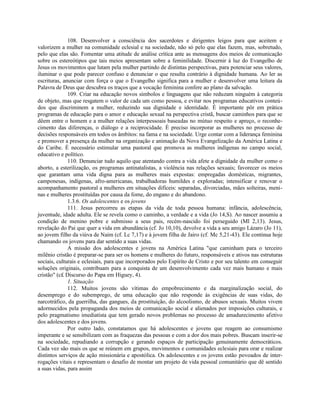 108. Desenvolver a consciência dos sacerdotes e dirigentes leigos para que aceitem e
valorizem a mulher na comunidade eclesial e na sociedade, não só pelo que elas fazem, mas, sobretudo,
pelo que elas são. Fomentar uma atitude de análise crítica ante as mensagens dos meios de comunicação
sobre os estereótipos que tais meios apresentam sobre a feminilidade. Discernir à luz do Evangelho de
Jesus os movimentos que lutam pela mulher partindo de distintas perspectivas, para potenciar seus valores,
iluminar o que pode parecer confuso e denunciar o que resulta contrário à dignidade humana. Ao ler as
escrituras, anunciar com força o que o Evangelho significa para a mulher e desenvolver uma leitura da
Palavra de Deus que descubra os traços que a vocação feminina confere ao plano da salvação.
              109. Criar na educação novos símbolos e linguagens que não reduzam ninguém à categoria
de objeto, mas que resgatem o valor de cada um como pessoa, e evitar nos programas educativos conteú-
dos que discriminem a mulher, reduzindo sua dignidade e identidade. É importante pôr em prática
programas de educação para o amor e educação sexual na perspectiva cristã, buscar caminhos para que se
dêem entre o homem e a mulher relações interpessoais baseadas no mútuo respeito e apreço, o reconhe-
cimento das diferenças, o diálogo e a reciprocidade. É preciso incorporar as mulheres no processo de
decisões responsáveis em todos os âmbitos: na fama e na sociedade. Urge contar com a liderança feminina
e promover a presença da mulher na organização e animação da Nova Evangelização da América Latina e
do Caribe. É necessário estimular uma pastoral que promova as mulheres indígenas no campo social,
educativo e político.
              110. Denunciar tudo aquilo que atentando contra a vida afete a dignidade da mulher como o
aborto, a esterilização, os programas antinatalistas, a violência nas relações sexuais; favorecer os meios
que garantam uma vida digna para as mulheres mais expostas: empregadas domésticas, migrantes,
camponesas, indígenas, afro-americanas, trabalhadoras humildes e exploradas; intensificar e renovar o
acompanhamento pastoral a mulheres em situações difíceis: separadas, divorciadas, mães solteiras, meni-
nas e mulheres prostituídas por causa da fome, do engano e do abandono.
              1.3.6. Os adolescentes e os jovens
              111. Jesus percorreu as etapas da vida de toda pessoa humana: infância, adolescência,
juventude, idade adulta. Ele se revela como o caminho, a verdade e a vida (Jo 14,S). Ao nascer assumiu a
condição de menino pobre e submisso a seus pais, recém-nascido foi perseguido (Ml 2,13). Jesus,
revelação do Pai que quer a vida em abundância (cf. Jo 10,10), devolve a vida a seu amigo Lázaro (Jo 11),
ao jovem filho da viúva de Naim (cf. Lc 7,17) e à jovem filha de Jairo (cf. Mc 5,21-43). Ele continua hoje
chamando os jovens para dar sentido a suas vidas.
              A missão dos adolescentes e jovens na América Latina "que caminham para o terceiro
milênio cristão é preparar-se para ser os homens e mulheres do futuro, responsáveis e ativos nas estruturas
sociais, culturais e eclesiais, para que incorporados pelo Espírito de Cristo e por seu talento em conseguir
soluções originais, contribuam para a conquista de um desenvolvimento cada vez mais humano e mais
cristão" (c£ Discurso do Papa em Higuey, 4).
              1. Situação
              112. Muitos jovens são vítimas do empobrecimento e da marginalização social, do
desemprego e do subemprego, de uma educação que não responde às exigências de suas vidas, do
narcotráfico, da guerrilha, das gangues, da prostituição, do alcoolismo, de abusos sexuais. Muitos vivem
adormecidos pela propaganda dos meios de comunicação social e alienados por imposições culturais, e
pelo pragmatismo imediatista que tem gerado novos problemas no processo de amadurecimento afetivo
dos adolescentes e dos jovens.
              Por outro lado, constatamos que há adolescentes e jovens que reagem ao consumismo
imperante e se sensibilizam com as fraquezas das pessoas e com a dor dos mais pobres. Buscam inserir-se
na sociedade, repudiando a corrupção e gerando espaços de participação genuinamente democráticos.
Cada vez são mais os que se reúnem em grupos, movimentos e comunidades eclesiais para orar e realizar
distintos serviços de ação missionária e apostólica. Os adolescentes e os jovens estão povoados de inter-
rogações vitais e representam o desafio de montar um projeto de vida pessoal comunitário que dê sentido
a suas vidas, para assim
 