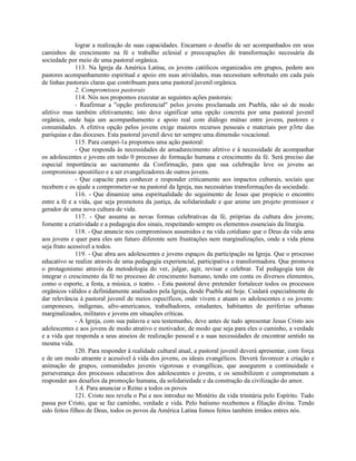 lograr a realização de suas capacidades. Encarnam o desafio de ser acompanhados em seus
caminhos de crescimento na fé e trabalho eclesial e preocupações de transformação necessária da
sociedade por meio de uma pastoral orgânica.
               113. Na Igreja da América Latina, os jovens católicos organizados em grupos, pedem aos
pastores acompanhamento espiritual e apoio em suas atividades, mas necessitam sobretudo em cada país
de linhas pastorais claras que contribuam para uma pastoral juvenil orgânica.
               2. Compromissos pastorais
               114. Nós nos propomos executar as seguintes ações pastorais:
               - Reafirmar a "opção preferencial" pelos jovens proclamada em Puebla, não só de modo
afetivo mas também efetivamente; isto deve significar uma opção concreta por uma pastoral juvenil
orgânica, onde haja um acompanhamento e apoio real com diálogo mútuo entre jovens, pastores e
comunidades. A efetiva opção pelos jovens exige maiores recursos pessoais e materiais por p3rte das
paróquias e das dioceses. Esta pastoral juvenil deve ter sempre uma dimensão vocacional.
               115. Para cumpri-1a propomos uma ação pastoral:
               - Que responda às necessidades de amadurecimento afetivo e à necessidade de acompanhar
os adolescentes e jovens em todo 0 processo de formação humana e crescimento da fé. Será preciso dar
especial importância ao sacramento da Confirmação, para que sua celebração leve os jovens ao
compromisso apostólico e a ser evangelizadores de outros jovens.
               - Que capacite para conhecer e responder criticamente aos impactos culturais, sociais que
recebem e os ajude a comprometer-se na pastoral da Igreja, nas necessárias transformações da sociedade.
               116. - Que dinamize uma espiritualidade do seguimento de Jesus que propicie o encontro
entre a fé e a vida, que seja promotora da justiça, da solidariedade e que anime um projeto promissor e
gerador de uma nova cultura de vida.
               117. - Que assuma as novas formas celebrativas da fé, próprias da cultura dos jovens;
fomente a criatividade e a pedagogia dos sinais, respeitando sempre os elementos essenciais da liturgia.
               118. - Que anuncie nos compromissos assumidos e na vida cotidiano que o Deus da vida ama
aos jovens e quer para eles um futuro diferente sem frustrações nem marginalizações, onde a vida plena
seja fruto acessível a todos.
               119. - Que abra aos adolescentes e jovens espaços da participação na Igreja. Que o processo
educativo se realize através de uma pedagogia experiencial, participativa e transformadora. Que promova
o protagonismo através da metodologia do ver, julgar, agir, revisar e celebrar. Tal pedagogia tem de
integrar o crescimento da fé no processo de crescimento humano, tendo em conta os diversos elementos,
como o esporte, a festa, a música, o teatro. - Esta pastoral deve pretender fortalecer todos os processos
orgânicos válidos e definidamente analisados pela Igreja, desde Puebla até hoje. Cuidará especialmente de
dar relevância à pastoral juvenil de meios específicos, onde vivem e atuam os adolescentes e os jovens:
camponeses, indígenas, afro-americanos, trabalhadores, estudantes, habitantes de periferias urbanas
marginalizados, militares e jovens em situações críticas.
               - A Igreja, com sua palavra e seu testemunho, deve antes de tudo apresentar Jesus Cristo aos
adolescentes e aos jovens de modo atrativo e motivador, de modo que seja para eles o caminho, a verdade
e a vida que responda a seus anseios de realização pessoal e a suas necessidades de encontrar sentido na
mesma vida.
               120. Para responder à realidade cultural atual, a pastoral juvenil deverá apresentar, com força
e de um modo atraente e acessível à vida dos jovens, os ideais evangélicos. Deverá favorecer a criação e
animação de grupos, comunidades juvenis vigorosas e evangélicas, que assegurem a continuidade e
perseverança dos processos educativos dos adolescentes e jovens, e os sensibilizem e comprometam a
responder aos desafios da promoção humana, da solidariedade e da construção da civilização do amor.
               1.4. Para anunciar o Reino a todos os povos
               121. Cristo nos revela o Pai e nos introduz no Mistério da vida trinitária pelo Espírito. Tudo
passa por Cristo, que se faz caminho, verdade e vida. Pelo batismo recebemos a filiação divina. Tendo
sido feitos filhos de Deus, todos os povos da América Latina fomos feitos também irmãos entres nós.
 
