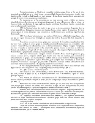 Fomos introduzidos no Mistério da comunhão trinitária, porque Cristo se fez um de nós,
assumindo a condição de servo e tudo o que a nossa condição humana implica, menos o pecado, para
transformá-1a, vivificá-1a, fazê-la cada vez mais humana e divina. Desta maneira, Cristo agora entra no
coração de nossos povos, assume-os e transforma-os.
              Ao incorporar-nos a Ele, comunica-nos sua vida amorosa, como a videira aos ramos,
infundindo-nos seu Espírito, que nos faz capazes de perdoar, de amar a Deus sobre todas as coisas e a
todos os irmãos sem distinção de raça, nação ou situação econômica. Jesus Cristo é assim a semente de
uma nova humanidade reconciliada.
              122. Na América Latina, são muitos os que vivem na pobreza, que com frequência desce a
níveis escandalosos. Entretanto, inseridos em situações-limite, somos capazes de amar-nos, de viver
unidos apesar de nossas diferenças e de comunicar ao mundo inteiro nossa acendrada experiência de
fraternidade.
              123. Com alegria testemunhamos que em Jesus Cristo temos a libertação integral para cada
um de nós e para nossos povos; libertação do pecado, da morte e da escravidão feita de perdão e
reconciliação.
              Jesus Cristo nos convoca em sua Igreja, que é sacramento de comunhão evangelizadora. Nela
devemos viver a unidade de nossas Igrejas na caridade, comunicando e anunciando essa comunhão a todo
o mundo com a Palavra, com a Eucaristia e com os demais sacramentos. A Igreja vive para evangelizar,
sua vida e vocação se realizam quando se faz testemunho, quando provoca a conversão e conduz os
homens e as mulheres à salvação (cf. EN 15). "Assim, pois, desde o dia em que os Apóstolos receberam o
Espírito Santo, a Igreja recebeu a tarefa de evangelização (DI2).
              124. Jesus Cristo nos dá a vida para comunicá-1a a todos. Nossa missão exige de nós, que,
unidos a nossos povos, estejamos abertos para receber esta vida em plenitude, para comunicá-la
abundantemente às Igrejas a nós encomendadas, e também além de nossas fronteiras. Pedimos perdão por
nossas fragilidades e imploramos a graça do Senhor, para cumprir, mais eficazmente, a missão que
recebemos. Convidamos a todos para que, renovados no Espírito, anunciem também a Jesus Cristo e se
convertam em missionários da vida e da esperança para todos nossos irmãos.
              A Nova Evangelização tem que ser capaz de despertar um novo fervor missionário em uma
Igreja cada vez mais arraigada "na força e no poder perene de Pentencostes" (cf. EN 41).
              1.4.1. Que se lance à missão "ad gentes"
              125. Nascida do amor salvífico do Pai, a missão do Filho com a força do Espírito Santo (cf.
Lc 4,18), essência da Igreja (cf. AG 2) e objeto fundamental desta IV Conferência, é para nós nosso
principal objetivo.
              João Paulo II, em sua encíclica missionária, levou-nos a discernir três modos de realizar essa
missão: a atenção pastoral em situações de fé viva, a Nova Evangelização e a ação missionária "ad gentes"
(cf. RMi 33).
              Renovamos este último sentido da missão, sabendo que não pode haver Nova Evangelização
sem projeção para o mundo não cristão, pois, como nota o Papa: "A Nova Evangelização dos povos
cristãos encontrará inspiração e apoio no compromisso pela missão universal" (RMi 2).
              Podemos dizer com satisfação que o desafio da missão "ad gentes", proposta por Puebla, foi
assumido a partir de nossa pobreza, compartilhando a riqueza da fé com que o Senhor nos tem abençoado.
Reconhecemos, porém, que a consciência missionária "ad gentes" ainda é insuficiente ou &ágil.
              Os Congressos Missionários Latino-americanos (COMLAS), os Congressos missionários
nacionais, os grupos e movimentos missionários e a ajuda de Igrejas irmãs, têm sido um incentivo para
tomar consciência desta exigência evangélica.
              Desafios pastorais
              126. - Não se tem insistido o suficiente em que sejamos melhores evangelizadores.
              - Nós nos fechamos em nossos próprios problemas locais, esquecendo nosso compromisso
apostólico com o mundo não cristão. - Descarregamos nosso compromisso missionário em alguns de
nossos irmãos e irmãs, que os cumprem por nós.
 