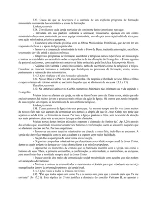 127. Causa do que se descreveu é a carência de um explicito programa de formação
missionária na maioria dos seminários e casas de formação.
              Linhas pastorais
              128. Convidamos cada Igreja particular do continente latino-americano para que:
              - Introduza em sua pastoral ordinária a animação missionária, apoiada em um centro
missionário diocesano, sustentado por uma equipe missionária, movido por uma espiritualidade viva para
uma ação missionária, criativa e generosa.
              - Estabeleça uma relação positiva com as Obras Missionárias Pontifícias, que devem ter um
responsável eficaz e o apoio da Igreja particular.
              - Promova a cooperação missionária de todo o Povo de Deus, traduzida em oração, sacrifício,
testemunho de vida cristã e ajuda econômica.
              - Integre nos programas de formação sacerdotal e religiosa cursos específicos de missiologia
e instrua os candidatos ao sacerdócio sobre a importância da inculturação do Evangelho. - Forme agentes
de pastoral autóctones, com espírito missionário na linha assinalada pela Encíclica Redemptoris Missio.
              - Assuma com valentia o envio missionário, tanto de sacerdotes como de religiosos e leigos.
Coordene os recursos humanos e materiais que fortaleçam os processos de formação, envio, acom-
panhamento e reinserção dos missionários.
              1.4.2. Que vivifique a fé dos batizados afastados
              129. Nosso Deus é o Pai rico em misericórdia. Ele respeita a liberdade de seus filhos e filhas
e espera o tempo do retorno saindo ao encontro daqueles que se afastaram de sua casa (cf. Lc 15).
              Desafios pastorais
              130. Na América Latina e no Caribe, numerosos batizados não orientam sua vida segundo o
Evangelho.
              Muitos deles se afastam da Igreja, ou não se identificam com ela. Entre esses, ainda que não
exclusivamente, há muitos jovens e pessoas mais críticas da ação da Igreja. Há outros que, tendo imigrado
de suas regiões de origem, se desenraízam de seu ambiente religioso.
              Linhas pastorais
              131. Como pastores da Igreja isto nos preocupa. Ao mesmo tempo nos dói ver como muitos
de nossos fiéis não são capazes de comunicar aos demais a alegria de sua fé. Jesus Cristo nos pede que
sejamos o sal da terra , o fermento na massa. Por isso, a Igreja, pastores e fiéis, sem descuidar da atenção
aos mais próximos, deve sair ao encontro dos que estão afastados.
              Muitas portas destes irmãos afastados esperam o chamado do Senhor (cf. Ap 3,20) através
dos cristãos que, assumindo missionariamente seu batismo e confirmação, saem ao encontro daqueles que
se afastaram da casa do Pai. Por isso sugerimos:
              - Promover um novo impulso missionário em direção a estes fiéis, indo-lhes ao encontro. A
Igreja não deve ficar tranqüila com os que a aceitam e a seguem com maior facilidade.
              - Pregar-lhes o querigma de uma forma viva e alegre.
              - Organizar campanhas missionárias que descubram a novidade sempre atual de Jesus Cristo,
dentre as quais podem-se destacar as visitas domiciliares e as missões populares.
              - Aproveitar os momentos de contato que os batizados mantêm com a Igreja, tais como o
batismo de seus filhos, a primeira comunhão, a confirmação, a enfermidade, o matrimônio, as exéquias,
para manifestar-lhes a novidade sempre atual de Jesus Cristo.
              - Buscar através dos meios de comunicação social proximidade com aqueles que não podem
ser alcançados diretamente.
              - Motivar e animar as comunidades e movimentos eclesiais para que redobrem seu serviço
evangelizador dentro da orientação pastoral da Igreja local.
              1.4.3. Que reúne a todos os irmãos em Cristo
              132. "Pai, que todos sejam um como Tu e eu somos um, para que o mundo creia que Tu me
enviaste" (Jo 17,21). Esta súplica de Cristo justifica a denúncia do concílio Vaticano II, ao apontar o
 