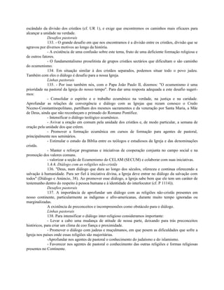 escândalo da divisão dos cristãos (cf. UR 1), e exige que encontremos os caminhos mais eficazes para
alcançar a unidade na verdade.
              Desafios pastorais
              133. - O grande desafio em que nos encontramos é a divisão entre os cristãos, divisão que se
agravou por diversos motivos ao longo da história.
              - A existência de uma confusão sobre este tema, fruto de uma deficiente formação religiosa e
de outros fatores.
              - O fundamentalismo proselitista de grupos cristãos sectários que dificultam o são caminho
do ecumenismo.
              134. Em situação similar à dos cristãos separados, podemos situar todo o povo judeu.
Também com eles o diálogo é desafio para a nossa Igreja.
              Linhas pastorais
              135. - Por isso também nós, com o Papa João Paulo II, dizemos: "O ecumenismo é uma
prioridade na pastoral da Igreja do nosso tempo". Para dar uma resposta adequada a este desafio sugeri-
mos:
              - Consolidar o espírito e o trabalho ecumênico na verdade, na justiça e na caridade.
Aprofundar as relações de convergência e diálogo com as Igrejas que rezam conosco o Credo
Niceno-Constantinopolitano, partilham dos mesmos sacramentos e da veneração por Santa Maria, a Mãe
de Deus, ainda que não reconheçam o primado do Romano Pontífice.
              - Intensificar o diálogo teológico ecumênico.
              - Avivar a oração em comum pela unidade dos cristãos e, de modo particular, a semana de
oração pela unidade dos que crêem.
              - Promover a formação ecumênica em cursos de formação para agentes de pastoral,
principalmente nos seminários.
              - Estimular o estudo da Bíblia entre os teólogos e estudiosos da Igreja e das denominações
cristãs.
              - Manter e reforçar programas e iniciativas de cooperação conjunta no campo social e na
promoção dos valores comuns.
              - valorizar a seção de Ecumenismo do CELAM (SECUM) e colaborar com suas iniciativas.
              1.4.4. Diálogo com as religiões não-cristãs
              136. "Deus, num diálogo que dura ao longo dos séculos, ofereceu e continua oferecendo a
salvação à humanidade. Para ser fiel à iniciativa divina, a Igreja deve entrar no diálogo da salvação com
todos" (Diálogo e Anúncio, 38). Ao promover esse diálogo, a Igreja sabe bem que ele tem um caráter de
testemunho dentro do respeito à pessoa humana e à identidade do interlocutor (cf. P 1114)).
              Desafios pastorais
              137. A importância de aprofundar um diálogo com as religiões não-cristãs presentes em
nosso continente, particularmente as indígenas e afro-americanas, durante muito tempo ignoradas ou
marginalizadas.
              A existência de preconceitos e incompreensões como obstáculo para o diálogo.
              Linhas pastorais
              138. Para intensificar o diálogo inter-religioso consideramos importante:
              - Levar a cabo uma mudança de atitude de nossa parte, deixando para trás preconceitos
históricos, para criar um clima de coo fiança e proximidade.
              - Promover o diálogo com judeus e muçulmanos, em que pesem as dificuldades que sofre a
Igreja nos países onde essas religiões são majoritárias.
              -Aprofundar nos agentes de pastoral o conhecimento do judaísmo e do islamismo.
              - Favorecer nos agentes de pastoral o conhecimento das outras religiões e formas religiosas
presentes no Continente.
 