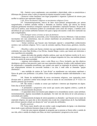 146. - Instruir o povo amplamente, com serenidade e objetividade, sobre as características e
diferenças das diversas seitas e sobre as respostas às injustas acusações contra a Igreja.
              - Promover visitas familiares com leigos preparados e organizar a pastoral do retorno para
acolher os católicos que regressam à Igreja.
              1.4.6. Novos movimentos religiosos ou movimentos religiosos Livres
              147. Fenomenologicamente, trata-se de fatos sócio-culturais protagonizados por setores
marginalizados e também camadas médias e abastadas na América Latina, que através de formas
religiosas geralmente sincréticas conseguem expressar sua identidade e aspirações humanas. Do ponto de
vista da fé católica, esses fenômenos podem ser considerados como sinais dos tempos, e também como
advertência de que existem ambientes humanos dos quais a Igreja está ausente e onde deve rearticular sua
ação evangelizadora.
              Cabe distinguir várias correntes ou tipos de fenômeno:
              - formas paracristãs ou semicristãs, como Testemunhas de Jeová e Mórmons. Cada um destes
movimentos tem suas caraterísticas, mas em comum manifestam um proselitismo, um milenarismo e
traços organizativos empresariais;
              - formas esotéricas que buscam uma iluminação especial e compartilham conhecimentos
secretos e um ocultismo religioso. Tal é o caso de correntes espíritas, Rosas-cruzes, gnósticos, teósofos,
etc.;
              - filosofias e cultos com facetas orientais mas que rapidamente estão adequando-se ao nosso
continente, tais como Hare Krishna, a Luz Divina, Ananda Marga e outros, que trazem um misticismo e
uma experiência de comunhão;
              - grupos derivados das grandes religiões asiáticas, quer seja do budismo (seicho no lê, etc.),
do hinduísmo (yoga, etc.) ou do islã (baha'i) que não só atingem migrantes da Ásia, mas também plantam
raízes em setores de nossa sociedade;
              - empresas sócio-religiosas, como a seita Moon ou a Nova Acrópolis, que têm objetivos
ideológicos e políticos bem precisos, junto com suas expressões religiosas, levadas a cabo mediante meios
de comunicação e campanhas proselitistas, que contam com apoio ou inspiração do primeiro mundo, e
que religiosamente insistem na conversão imediata e na cura; é onde estão as chamadas "igrejas
eletrônicas";
              - uma multidão de centros de "cura divina" ou atendimento aos mal-estares espirituais e
físicos de gente com problemas e de pobres. Esses cultos terapêuticos atendem individualmente a seus
clientes.
              148. Diante da multiplicidade de novos movimentos religiosos, com expressões muito
diversas entre si, queremos centrar nossa atenção sobre as causas de seu crescimento (cf. P 1122) e os
desafios pastorais que levantam.
              149. São muitas e variadas as causas que explicam o interesse que despertam em alguns.
Entre elas se devem assinalar:
              - A permanente e progressiva crise social que suscita certa angústia coletiva, a perda de
identidade e o desenraizamento das pessoas.
              - A capacidade destes movimentos para adaptar-se às circunstâncias sociais e para satisfazer,
momentaneamente, algumas necessidades da população. Em tudo isto não deixa de ter certa presença a
curiosidade pelo inédito.
              - O distanciamento da Igreja de setores-populares ou abastados - que buscam novos canais de
expressão religiosa, nos quais não se deve descartar uma evasão dos compromissos da fé. Sua habilidade
para oferecer aparente solução aos desejos de "cura" por parte dos atribulados.
              Desafios pastorais
              150. Nosso maior desafio está em avaliar a ação evangelizadora da Igreja e em determinar
desse modo a quais ambientes humanos chega ou não essa ação.
              - Como dar uma resposta adequada às perguntas que as pessoas se fazem sobre o sentido de
sua vida, sobre o sentido da relação com Deus, em meio à permanente e progressiva crise social.
 