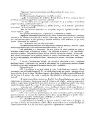- Adquirir um maior conhecimento das identidades e culturas dos nossos povos.
              Linhas pastorais
              151. Diante desses desafios propomos estas linhas pastorais:
              - Ajudar no discernimento dos problemas da vida à luz da fé. Nesse sentido, é preciso
revalorizar o sacramento da penitência e a orientação espiritual.
              - Procurar adaptar nossa evangelização e celebrações de fé às culturas e necessidades
subjetivas dos fiéis, sem falsear o Evangelho.
              - Fazer uma revisão profunda de nosso trabalho pastoral, a fim de melhorar a qualidade de
nossos meios e de nosso testemunho.
              - Dar um tratamento diferenciado aos movimentos religiosos, segundo sua índole e suas
atitudes para com a Igreja.
              152. Promover uma liturgia viva, na qual os fiéis se introduzam no mistério.
              - Apresentar uma antropologia cristã que dê o sentido da potencialidade humana, o sentido da
ressurreição e o sentido das relações com o universo (horóscopos). Não esquecer que o indiferentismo
deve ser combatido através de uma apresentação adequada do sentido último do homem, ao que muito
ajudará a apresentação dos novíssimos.
              1.4.7 Chamado aos sem Deus e aos indiferentes
              153. O fenômeno da descrença cresce na América Latina e no Caribe hoje e preocupa a Igreja
sobretudo por aqueles que vivem como se não fossem batizados (cf. EN 56).
              Uma modalidade é o "secularismo" que nega a Deus, ou porque sustenta que todas as
realidades se explicam por si mesmas sem recorrer a Deus, ou porque se considera a Deus como inimigo,
alienação do homem. Esta posição secularista deve-se distinguir do processo chamado "secularização".
Este sustenta legitimamente que as realidades materiais da natureza e do homem são em si "boas", e suas
leis devem ser respeitadas, e que a liberdade é para a auto-realização humana e é respeitada por Deus (cf.
GS 36).
              O outro é o "indiferentismo" daqueles que ou repelem toda religião porque a consideram
inútil e nociva para a vida humana e por isso não se interessam por ela, ou sustentam que todas as religiões
se equivalem e, portanto, nenhuma pode apresentar-se como única e verdadeira.
              Desafios pastorais
              154. O secularismo é um sério desafio à Nova Evangelização por considerar a Deus
incompatível com a liberdade humana (DI 11) e a religião como atitude anti-humana e alienante, porque
separa o homem de sua atividade. Além disso, negando a dependência do Criador, conduz às idolatrias do
ter, do poder e do prazer, e faz perder o sentido da vida, reduzindo o ser humano somente ao valor
material.
              - O indiferentismo oferece também um desafio à Nova Evangelização porque suprime pela
raiz a relação da criatura com Deus, ou seja, nega todo o interesse pela religião e com isso o compromisso
da fé, ou porque reduz a figura de Cristo a um mestre de moral ou um fundador de religiões entre outras
igualmente válidas, negando-lhe o caráter de salvador único, universal e definitivo dos homens.
              - Ademais, tanto o indiferentismo como o secularismo minam a moral porque deixam o
comportamento humano sem fundamento para seu valor ético, e, por isso, facilmente caem no relativismo
e permissivismo que caracterizam a sociedade atual.
              155. Muitos movimentos pseudo-religiosos de caráter orientalista e ocultista, adivinhação e
espiritismo minam a fé e causam desconcerto nas mentes, dando soluções falsas para as grandes interro-
gações do homem, seu destino, sua liberdade e o sentido da vida. Linhas pastorais
              156. A Nova Evangelização exige de nós:
              - Que nos formemos em uma fé que se faça vida, iniciando-a com o anúncio do querigma aos
que estão no mundo descristianizado (cf. EN Sl e 52) e promovendo-a com o testemunho alegre de
autênticas comunidades de fé, nas quais nossos leigos vivam o significado dos sacramentos.
 