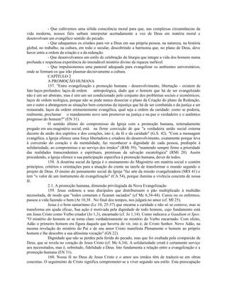 - Que cultivemos uma sólida consciência moral para que, nas complexas circunstâncias da
vida moderna, nossos fiéis saibam interpretar acertadamente a voz de Deus em matéria moral e
desenvolvam um evangélico sentido do pecado.
              - Que eduquemos os cristãos para ver a Deus em sua própria pessoa, na natureza, na história
global, no trabalho, na cultura, em todo o secular, descobrindo a harmonia que, no plano de Deus, deve
haver entre a ordem da criação e a da redenção.
              - Que desenvolvamos um estilo de celebração da liturgia que integre a vida dos homens numa
profunda e respeitosa experiência do insondável mistério divino da riqueza inefável.
              - Que impulsionemos uma pastoral adequada para evangelizar os ambientes universitários,
onde se formam os que irão plasmar decisivamente a cultura.
              CAPÍTULO 2
              A PROMOÇÃO HUMANA
              157. "Entre evangelização e promoção humana - desenvolvimento, libertação - existem de
fato laços profundos: laços de ordem      antropológica, dado que o homem que há de ser evangelizado
não é um ser abstrato, mas é sim um ser condicionado pelo conjunto dos problemas sociais e econômicos;
laços de ordem teológica, porque não se pode nunca dissociar o plano da Criação do plano da Redenção,
um e outro a abrangerem as situações bem concretas da injustiça que há de ser combatida e da justiça a ser
restaurada; laços da ordem eminentemente evangélica, qual seja a ordem da caridade: como se poderia,
realmente, proclamar o mandamento novo sem promover na justiça e na paz o verdadeiro e o autêntico
progresso do homem?" (EN 31).
              O sentido último do compromisso da Igreja com a promoção humana, reiteradamente
pregado em seu magistério social, está na firme convicção de que "a verdadeira união social externa
decorre da união dos espíritos e dos corações, isto é, da fé e da caridade" (G.S. 42). "Com a mensagem
evangélica, a Igreja oferece uma força libertadora e criadora do desenvolvimento, exatamente porque leva
à conversão do coração e da mentalidade, faz reconhecer a dignidade de cada pessoa, predispõe à
solidariedade, ao compromisso e ao serviço dos irmãos" (RMi 59), "mantendo sempre firme a prioridade
das realidades transcendentais e espirituais, premissas da salvação escatológica" (RMi 20). Assim
procedendo, a Igreja oferece a sua participação específica à promoção humana, dever de todos.
              158. A doutrina social da Igreja é o ensinamento do Magistério em matéria social e contém
princípios, critérios e orientações para a atuação do crente na tarefa de transformar o mundo segundo o
projeto de Deus. O ensino do pensamento social da Igreja "faz arte da missão evangelizadora (SRS 41) e
tem "o valor de um instrumento de evangelização" (CA 54), porque ilumina a vivência concreta de nossa
fé.
              2.1. A promoção humana, dimensão privilegiada da Nova Evangelização
              159. Jesus ordenou a seus discípulos que distribuíssem o pão multiplicado à multidão
necessitada, de modo que "todos comeram e ficaram saciados" (cf Mc 6,34-44). Curou ou os enfermos,
passou a vida fazendo o bem (At 10,38 . No final dos tempos, nos julgará no amor (cf. Ml 25).
              Jesus é o bom samaritano (Lc 10, 25-37) que encarna a caridade e não só se comove, mas se
transforma em ajuda eficaz, Sua ação é motivada pela dignidade de todo homem, cujo fundamento está
em Jesus Cristo como Verbo criador (Jo 1,3), encarnado (cf. Jo 1,14). Como indicava a Gaudium et Spes:
"O mistério do homem só se torna claro verdadeiramente no mistério do Verbo encarnado. Com efeito,
Adão o primeiro homem era figura daquele que haveria de vir, isto é, de Cristo Senhor. Novo Adão, na
mesma revelação do mistério do Pai e de seu amor Cristo manifesta Plenamente o homem ao próprio
homem e lhe descobre a sua altíssima vocação" (GS 22).
              Dignidade que não se perdeu pela ferida do pecado, mas que foi exaltada pela compaixão de
Deus, que se revela no coração de Jesus Cristo (cf. Mc 6,34). A solidariedade cristã é certamente serviço
aos necessitados, mas é, sobretudo, fidelidade a Deus. Isto fundamenta a relação entre a evangelização e a
promoção humana (EN 31).
              160. Nossa fé no Deus de Jesus Cristo e o amor aos irmãos têm de traduzir-se em obras
concretas. O seguimento de Cristo significa comprometer-se a viver segundo seu estilo. Esta preocupação
 