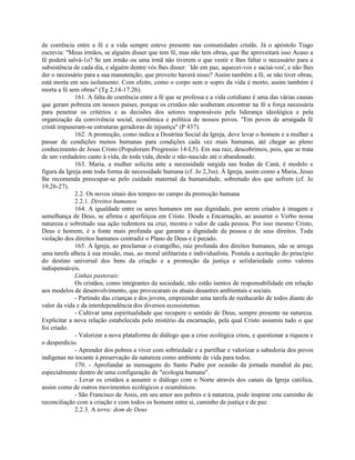 de coerência entre a fé e a vida sempre esteve presente nas comunidades cristãs. Já o apóstolo Tiago
escrevia: "Meus irmãos, se alguém disser que tem fé, mas não tem obras, que lhe aproveitará isso Acaso a
fé poderá salvá-1o? Se um irmão ou uma irmã não tiverem o que vestir e lhes faltar o necessário para a
subsistência de cada dia, e alguém dentre vós lhes disser: `Ide em paz, aquecei-vos e saciai-vos', e não lhes
der o necessário para a sua manutenção, que proveito haverá nisso? Assim também a fé, se não tiver obras,
está morta em seu isolamento. Com efeito, como o corpo sem o sopro da vida é morto, assim também é
morta a fé sem obras" (Tg 2,14-17.26).
              161. A falta de coerência entre a fé que se professa e a vida cotidiano é uma das várias causas
que geram pobreza em nossos países, porque os cristãos não souberam encontrar na fé a força necessária
para penetrar os critérios e as decisões dos setores responsáveis pela liderança ideológica e pela
organização da convivência social, econômica e política de nossos povos. "Em povos de arraigada fé
cristã impuseram-se estruturas geradoras de injustiça" (P 437).
              162. A promoção, como indica a Doutrina Social da Igreja, deve levar o homem e a mulher a
passar de condições menos humanas para condições cada vez mais humanas, até chegar ao pleno
conhecimento de Jesus Cristo (Populorum Progressio 14-L5). Em sua raiz, descobrimos, pois, que se trata
de um verdadeiro canto à vida, de toda vida, desde o não-nascido até o abandonado.
              163. Maria, a mulher solicita ante a necessidade surgida nas bodas de Caná, é modelo e
figura da Igreja ante toda forma de necessidade humana (cf. Jo 2,3ss). À Igreja, assim como a Maria, Jesus
lhe recomenda preocupar-se pelo cuidado maternal da humanidade, sobretudo dos que sofrem (cf. Jo
19,26-27).
              2.2. Os novos sinais dos tempos no campo da promoção humana
              2.2.1. Direitos humanos
              164. A igualdade entre os seres humanos em sua dignidade, por serem criados à imagem e
semelhança de Deus, se afirma e aperfeiçoa em Cristo. Desde a Encarnação, ao assumir o Verbo nossa
natureza e sobretudo sua ação redentora na cruz, mostra o valor de cada pessoa. Por isso mesmo Cristo,
Deus e homem, é a fonte mais profunda que garante a dignidade da pessoa e de seus direitos. Toda
violação dos direitos humanos contradiz o Plano de Deus e é pecado.
              165. A Igreja, ao proclamar o evangelho, raiz profunda dos direitos humanos, não se arroga
uma tarefa alheia à sua missão, mas, ao moral utilitarista e individualista. Postula a aceitação do princípio
do destino universal dos bens da criação e a promoção da justiça e solidariedade como valores
indispensáveis.
              Linhas pastorais:
              Os cristãos, como integrantes da sociedade, não estão isentos de responsabilidade em relação
aos modelos de desenvolvimento, que provocaram os atuais desastres ambientais e sociais.
              - Partindo das crianças e dos jovens, empreender uma tarefa de reeducarão de todos diante do
valor da vida e da interdependência dos diversos ecossistemas.
              - Cultivar uma espiritualidade que recupere o sentido de Deus, sempre presente na natureza.
Explicitar a nova relação estabelecida pelo mistério da encarnação, pela qual Cristo assumiu tudo o que
foi criado.
              - Valorizar a nova plataforma de diálogo que a crise ecológica criou, e questionar a riqueza e
o desperdício.
              - Aprender dos pobres a viver com sobriedade e a partilhar e valorizar a sabedoria dos povos
indígenas no tocante à preservação da natureza como ambiente de vida para todos.
              170. - Aprofundar as mensagens do Santo Padre por ocasião da jornada mundial da paz,
especialmente dentro de uma configuração de "ecologia humana".
              - Levar os cristãos a assumir o diálogo com o Norte através dos canais da Igreja católica,
assim como de outros movimentos ecológicos e ecumênicos.
              - São Francisco de Assis, em seu amor aos pobres e à natureza, pode inspirar este caminho de
reconciliação com a criação e com todos os homens entre si, caminho de justiça e de paz.
              2.2.3. A terra: dom de Deus
 