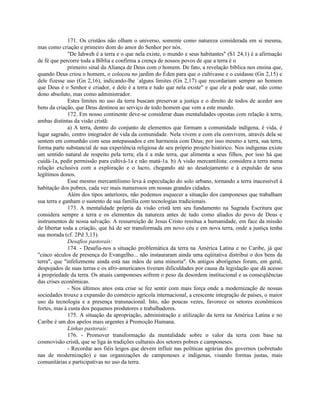 171. Os cristãos não olham o universo, somente como natureza considerada em si mesma,
mas como criação e primeiro dom do amor do Senhor por nós.
              "De Iahweh é a terra e o que nela existe, o mundo e seus habitantes" (S1 24,1) é a afirmação
de fé que percorre toda a Bíblia e confirma a crença de nossos povos de que a terra é o
              primeiro sinal da Aliança de Deus com o homem. De fato, a revelação bíblica nos ensina que,
quando Deus criou o homem, o colocou no jardim do Éden para que o cultivasse e o cuidasse (Gn 2,15) e
dele fizesse uso (Gn 2,16), indicando-lhe `alguns limites (Gn 2,17) que recordariam sempre ao homem
que Deus é o Senhor e criador, e dele é a terra e tudo que nela existe" e que ele a pode usar, não como
dono absoluto, mas como administrador.
              Estes limites no uso da terra buscam preservar a justiça e o direito de todos de aceder aos
bens da criação, que Deus destinou ao serviço de todo homem que vem a este mundo.
              172. Em nosso continente deve-se considerar duas mentalidades opostas com relação à terra,
ambas distintas da visão cristã:
              a) A terra, dentro do conjunto de elementos que formam a comunidade indígena, é vida, é
lugar sagrado, centro integrador de vida da comunidade. Nela vivem e com ela convivem, através dela se
sentem em comunhão com seus antepassados e em harmonia com Deus; por isso mesmo a terra, sua terra,
forma parte substancial de sua experiência religiosa de seu próprio projeto histórico. Nos indígenas existe
um sentido natural de respeito pela terra; ela é a mãe terra, que alimenta a seus filhos, por isso há que
cuidá-1a, pedir permissão para cultivá-1a e não matá-1a. b) A visão mercantilista: considera a terra numa
relação exclusiva com a exploração e o lucro, chegando até ao desalojamento e à expulsão de seus
legítimos donos.
              Esse mesmo mercantilismo leva à especulação do solo urbano, tornando a terra inacessível à
habitação dos pobres, cada vez mais numerosos em nossas grandes cidades.
              Além dos tipos anteriores, não podemos esquecer a situação dos camponeses que trabalham
sua terra e ganham o sustento de sua família com tecnologias tradicionais.
              173. A mentalidade própria da visão cristã tem seu fundamento na Sagrada Escritura que
considera sempre a terra e os elementos da natureza antes de tudo como aliados do povo de Deus e
instrumentos de nossa salvação. A ressurreição de Jesus Cristo ressitua a humanidade, em face da missão
de libertar toda a criação, que há de ser transformada em novo céu e em nova terra, onde a justiça tenha
sua morada (cf. 2Pd 3,13).
              Desafios pastorais:
              174. - Desafia-nos a situação problemática da terra na América Latina e no Caribe, já que
"cinco séculos de presença do Evangelho... não instauraram ainda uma eqüitativa distribui o dos bens da
terra", que "infelizmente ainda está nas mãos de uma minoria". Os antigos aborígenes foram, em geral,
despojados de suas terras e os afro-americanos tiveram dificuldades por causa da legislação que dá acesso
à propriedade da terra. Os atuais camponeses sofrem o peso da desordem institucional e as conseqüências
das crises econômicas.
              - Nos últimos anos esta crise se fez sentir com mais força onde a modernização de nossas
sociedades trouxe a expansão do comércio agrícola internacional, a crescente integração de países, o maior
uso da tecnologia e a presença transnacional. Isto, não poucas vezes, favorece os setores econômicos
fortes, mas à custa dos pequenos produtores e trabalhadores.
              175. A situação da apropriação, administração e utilização da terra na América Latina e no
Caribe é um dos apelos mais urgentes à Promoção Humana.
              Linhas pastorais:
              176. - Promover transformação da mentalidade sobre o valor da terra com base na
cosmovisão cristã, que se liga às tradições culturais dos setores pobres e camponeses.
              - Recordar aos fiéis leigos que devem influir nas políticas agrárias dos governos (sobretudo
nas de modernização) e nas organizações de camponeses e indígenas, visando formas justas, mais
comunitárias e participativas no uso da terra.
 