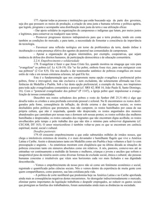 177.-Apoiar todas as pessoas e instituições que estão buscando seja da parte dos governos,
seja dos que possuem os meios de produção, a criação de uma justa e humana reforma e política agrária,
que legisle, programe e acompanhe uma distribuição mais justa da terra e sua utilização eficaz.
              - Dar apoio solidário às organizações de camponeses e indígenas que lutam, por meios justos
e legítimos, para conservar ou readquirir suas terras.
              - Promover progressos técnicos indispensáveis para que a terra produza, tendo em conta
também as condições do mercado, e para tanto, a necessidade de fomentar a consciência da importância
da tecnologia.
              - Favorecer uma reflexão teológica em torno da problemática da terra, dando ênfase à
inculturação e a uma presença efetiva dos agentes de pastoral nas comunidades de camponeses.
              - Apoiar a organização de grupos intermédios, por exemplo, cooperativas, que sejam
instância de defesa dos direitos humanos, de participação democrática e de educação comunitária.
              2.2.4. Empobrecimento e solidariedade
              178. Evangelizar é fazer o que Jesus Cristo fez, quando mostrou na sinagoga que veio para
"evangelizar" os pobres (cf. Lc 4,18-19). Ele "se fez pobre, embora fosse rico, para nos enriquecer com
sua pobreza" (2 Cor 8,9). Ele nos desafia a dar testemunho autêntico de pobreza evangélica em nosso
estilo de vida e em nossas estruturas eclesiais, tal qual Ele fez.
              Esta é a fundamentação que nos compromete numa opção evangélica e preferencial pelos
pobres, firme e irrevogável, mas não exclusiva e nem excludente, tão solenemente afirmada nas Con-
ferências de Medellín e Puebla. Sob a luz desta opção preferencial, a exemplo de Jesus, nos inspiramos
para toda ação evangelizadora comunitária e pessoal (cf. SRS 42; RM 14; João Paulo II, Santo Domingo,
16). Com o "potencial evangelizador dos pobres" (P 1147), a Igreja pobre quer impulsionar a evange-
lização de nossas comunidades.
              Descobrir nos rostos sofredores dos pobres o rosto do Senhor (Ml 25,31-46) é algo que
desafia todos os cristãos a uma profunda conversão pessoal e eclesial. Na fé encontramos os rostos desfi-
gurados pela fome, conseqüência da inflação, da dívida externa e das injustiças sociais; os rostos
desiludidos pelos políticos que prometem, mas não cumprem; os rostos humilhados por causa de sua
própria cultura, que não é respeitada, quando não desprezada; os rostos angustiados dos menores
abandonados que caminham por nossas ruas e dormem sob nossas pontes; os rostos sofridos das mulheres
humilhadas e desprezadas; os rostos cansados dos migrantes que não encontram digna acolhida; os rostos
envelhecidos pelo tempo e pelo trabalho dos que não têm o mínimo para sobreviver dignamente (cf.
CECAM, DT 163). O amor misericordioso é também voltar-se para os que se encontram em carência
espiritual, moral, social e cultural.
              Desafios pastorais:
              179.-O crescente empobrecimento a que estão submetidos milhões de irmãos nossos, que
chega a intoleráveis extremos de miséria, é o mais devastador e humilhante flagelo que vive a América
Latina e Caribe. Assim o denunciamos tanto em Medellín como em Puebla e hoje voltamos a fazê-1o com
preocupação e angústia. - As estatísticas mostram com eloqüência que na última década as situações de
pobreza cresceram tanto em números absolutos como em relativos. A nós, pastores, comove-nos até as
entranhas ver continuamente a multidão de homens e mulheres, crianças e jovens e anciãos que sofrem o
insuportável peso da miséria assim como diversas formas de exclusão social, étnica e cultural; são pessoas
humanas concretas e irredutíveis que vêem seus horizontes cada vez mais fechados e sua dignidade
desconhecida.
              - Vemos o empobrecimento de nosso povo não só como um fenômeno econômico e social,
registrado e quantificado pelas ciências sociais. N6s o vemos dentro da experiência de muita gente com
quem compartilhamos, como pastores, sua luta cotidiana pela vida.
              - A política de corte neoliberal que predomina hoje na América Latina e no Caribe aprofunda
ainda mais as conseqüências negativas destes mecanismos. Ao desregular indiscriminadamente o mercado,
eliminar partes importantes da legislação trabalhista e despedir empregados, ao reduzir os gastos sociais
que protegiam as famílias dos trabalhadores, foram aumentadas ainda mais as distâncias na sociedade.
 