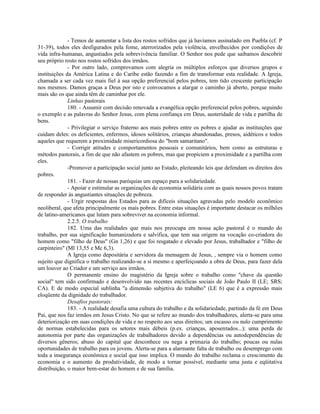 - Temos de aumentar a lista dos rostos sofridos que já havíamos assinalado em Puebla (cf. P
31-39), todos eles desfigurados pela fome, aterrorizados pela violência, envelhecidos por condições de
vida infra-humanas, angustiados pela sobrevivência familiar. O Senhor nos pede que saibamos descobrir
seu próprio rosto nos rostos sofridos dos irmãos.
              - Por outro lado, comprovamos com alegria os múltiplos esforços que diversos grupos e
instituições da América Latina e do Caribe estão fazendo a fim de transformar esta realidade. A Igreja,
chamada a ser cada vez mais fiel à sua opção preferencial pelos pobres, tem tido crescente participação
nos mesmos. Damos graças a Deus por isto e convocamos a alargar o caminho já aberto, porque muito
mais são os que ainda têm de caminhar por ele.
              Linhas pastorais
              180. - Assumir com decisão renovada a evangélica opção preferencial pelos pobres, seguindo
o exemplo e as palavras do Senhor Jesus, com plena confiança em Deus, austeridade de vida e partilha de
bens.
              - Privilegiar o serviço fraterno aos mais pobres entre os pobres e ajudar as instituições que
cuidam deles: os deficientes, enfermos, idosos solitários, crianças abandonadas, presos, aidéticos e todos
aqueles que requerem a proximidade misericordiosa do "bom samaritano".
              - Corrigir atitudes e comportamentos pessoais e comunitários, bem como as estruturas e
métodos pastorais, a fim de que não afastem os pobres, mas que propiciem a proximidade e a partilha com
eles.
              -Promover a participação social junto ao Estado, pleiteando leis que defendam os direitos dos
pobres.
              181. - Fazer de nossas paróquias um espaço para a solidariedade.
              - Apoiar e estimular as organizações de economia solidária com as quais nossos povos tratam
de responder às angustiantes situações de pobreza.
              - Urgir respostas dos Estados para as difíceis situações agravadas pelo modelo econômico
neoliberal, que afeta principalmente os mais pobres. Entre estas situações é importante destacar os milhões
de latino-americanos que lutam para sobreviver na economia informal.
              2.2.5. O trabalho
              182. Uma das realidades que mais nos preocupa em nossa ação pastoral é o mundo do
trabalho, por sua significação humanizadora e salvífica, que tem sua origem na vocação co-criadora do
homem como "filho de Deus" (Gn 1,26) e que foi resgatado e elevado por Jesus, trabalhador e "filho de
carpinteiro" (Ml 13,55 e Mc 6,3).
              A Igreja como depositária e servidora da mensagem de Jesus, , sempre via o homem como
sujeito que dignifica o trabalho realizando-se a si mesmo e aperfeiçoando a obra de Deus, para fazer dela
um louvor ao Criador e um serviço aos irmãos.
              O permanente ensino do magistério da Igreja sobre o trabalho como "chave da questão
social" tem sido confirmado e desenvolvido nas recentes encíclicas sociais de João Paulo II (LE; SRS;
CA). E de modo especial sublinha "a dimensão subjetiva do trabalho" (LE 6) que é a expressão mais
eloqüente da dignidade do trabalhador.
              Desafios pastorais:
              183. - A realidade desafia uma cultura do trabalho e da solidariedade, partindo da fé em Deus
Pai, que nos faz irmãos em Jesus Cristo. No que se refere ao mundo dos trabalhadores, alerta-se para uma
deteriorização em suas condições de vida e no respeito aos seus direitos; um escasso ou nulo cumprimento
de normas estabelecidas para os setores mais débeis (p.ex. crianças, aposentados...); uma perda de
autonomia por parte das organizações de trabalhadores devido a dependências ou autodependências de
diversos gêneros; abuso do capital que desconhece ou nega a primazia do trabalho; poucas ou nulas
oportunidades de trabalho para os jovens. Alerta-se para a alarmante falta de trabalho ou desemprego com
toda a insegurança econômica e social que isso implica. O mundo do trabalho reclama o crescimento da
economia e o aumento da produtividade, de modo a tornar possível, mediante uma justa e eqüitativa
distribuição, o maior bem-estar do homem e de sua família.
 