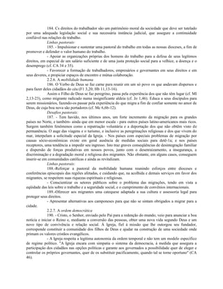 184. Cs direitos do trabalhador são um patrimônio moral da sociedade que deve ser tutelado
por uma adequada legislação social e sua necessária instância judicial, que assegure a continuidade
confiável nas relações de trabalho.
              Linhas pastorais:
              185. - Impulsionar e sustentar uma pastoral do trabalho em todas as nossas dioceses, a fim de
promover e defender o valor humano do trabalho.
              - Apoiar as organizações próprias dos homens do trabalho para a defesa de seus legítimos
direitos, em especial de um salário suficiente e de uma justa proteção social para a velhice, a doença e o
desemprego (cf. CA 34 e 35).
              - Favorecer a formação de trabalhadores, empresários e governantes em seus direitos e em
seus deveres, e propiciar espaços de encontro e mútua colaboração.
              2.2.6. A mobilidade humana
              186. O Verbo de Deus se faz carne para reunir em um só povo os que andavam dispersos e
para fazer deles cidadãos do céu (F1 3,20; Hb 11,13-16).
              Assim o Filho de Deus se faz peregrino, passa pela experiência dos que não têm lugar (cf. Ml
2,13-23), como migrante radicado numa insignificante aldeia (cf. Jo 1,46). Educa a seus discípulos para
serem missionários, fazendo-os passar pela experiência do que migra a fim de confiar somente no amor de
Deus, de cuja boa nova são portadores (cf. Mc 6,6b-12).
              Desafios pastorais:
              187. - Tem havido, nos últimos anos, um forte incremento da migração para os grandes
países no Norte, e também- ainda que em menor escala - para outros países latino-americanos mais ricos.
Surgem também fenômenos como a repatriação voluntária e a deportação dos que não obtêm visto de
permanência. O auge das viagens e o turismo, e inclusive as peregrinações religiosas e dos que vivem do
mar, interpelam a solicitude especial da Igreja. - Nos países com especiais problemas de migração por
causas sócio-econômicas existe em geral ausência de medidas sociais para detê-1a; e nos países
receptores, uma tendência a impedir seu ingresso. Isto traz graves conseqüências de desintegração familiar
e dispersão de forças produtivas em nossos povos, junto com o desenraizamento, a insegurança, a
discriminação e a degradação moral e religiosa dos migrantes. Não obstante, em alguns casos, conseguem
inserir-se em comunidades católicas e ainda as revitalizam.
              Linhas pastorais:
              188.-Reforçar a pastoral da mobilidade humana reunindo esforços entre dioceses e
conferências episcopais das regiões afetadas, e cuidando que, na acolhida e demais serviços em favor dos
migrantes, se respeitem suas riquezas espirituais e religiosas.
              - Conscientizar os setores públicos sobre o problema das migrações, tendo em vista a
eqüidade das leis sobre o trabalho e a seguridade social, e o cumprimento de convênios internacionais.
              189.-Oferecer aos migrantes uma catequese adaptada a sua cultura e assessoria legal para
proteger seus direitos.
              - Apresentar alternativas aos camponeses para que não se sintam obrigados a migrar para a
cidade.
              2.2.7. A ordem democrática
              190. - Cristo, o Senhor, enviado pelo Pai para a redenção do mundo, veio para anunciar a boa
notícia e iniciar o Reino e, mediante a conversão das pessoas, obter uma nova vida segundo Deus e um
novo tipo de convivência e relação social. À Igreja, fiel à missão que lhe outorgou seu fundador,
corresponde constituir a comunidade dos filhos de Deus e ajudar na construção de uma sociedade onde
primam os valores cristãos evangélicos.
              - A Igreja respeita a legítima autonomia da ordem temporal e não tem um modelo específico
de regime político. "A Igreja encara com simpatia o sistema da democracia, à medida que assegura a
participaçâo dos cidadãos nas opções políticas e garante aos governados a possibilidade quer de eleger e
controlar os próprios governantes, quer de os substituir pacificamente, quando tal se torne oportuno" (CA
46).
 