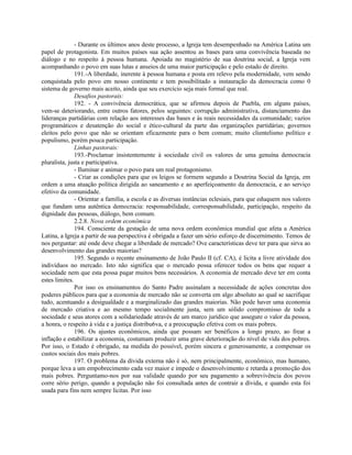 - Durante os últimos anos deste processo, a Igreja tem desempenhado na América Latina um
papel de protagonista. Em muitos países sua ação assentou as bases para uma convivência baseada no
diálogo e no respeito à pessoa humana. Apoiada no magistério de sua doutrina social, a Igreja vem
acompanhando o povo em suas lutas e anseios de uma maior participação e pelo estado de direito.
               191.-A liberdade, inerente à pessoa humana e posta em relevo pela modernidade, vem sendo
conquistada pelo povo em nosso continente e tem possibilitado a instauração da democracia como 0
sistema de governo mais aceito, ainda que seu exercício seja mais formal que real.
               Desafios pastorais:
               192. - A convivência democrática, que se afirmou depois de Puebla, em alguns países,
vem-se deteriorando, entre outros fatores, pelos seguintes: corrupção administrativa, distanciamento das
lideranças partidárias com relação aos interesses das bases e às reais necessidades da comunidade; vazios
programáticos e desatenção do social e ético-cultural da parte das organizações partidárias; governos
eleitos pelo povo que não se orientam eficazmente para o bem comum; muito clientelismo político e
populismo, porém pouca participaçâo.
               Linhas pastorais:
               193.-Proclamar insistentemente à sociedade civil os valores de uma genuína democracia
pluralista, justa e participativa.
               - Iluminar e animar o povo para um real protagonismo.
               - Criar as condições para que os leigos se formem segundo a Doutrina Social da Igreja, em
ordem a uma atuação política dirigida ao saneamento e ao aperfeiçoamento da democracia, e ao serviço
efetivo da comunidade.
               - Orientar a família, a escola e as diversas instâncias eclesiais, para que eduquem nos valores
que fundam uma autêntica democracia: responsabilidade, corresponsabilidade, participação, respeito da
dignidade das pessoas, diálogo, bem comum.
               2.2.8. Nova ordem econômica
               194. Consciente da gestação de uma nova ordem econômica mundial que afeta a América
Latina, a Igreja a partir de sua perspectiva é obrigada a fazer um sério esforço de discernimento. Temos de
nos perguntar: até onde deve chegar a liberdade de mercado? Ove características deve ter para que sirva ao
desenvolvimento das grandes maiorias?
               195. Segundo o recente ensinamento de João Paulo II (cf. CA), é licita a livre atividade dos
indivíduos no mercado. Isto não significa que o mercado possa oferecer todos os bens que requer a
sociedade nem que esta possa pagar muitos bens necessários. A economia de mercado deve ter em conta
estes limites.
               Por isso os ensinamentos do Santo Padre assinalam a necessidade de ações concretas dos
poderes públicos para que a economia de mercado não se converta em algo absoluto ao qual se sacrifique
tudo, acentuando a desigualdade e a marginalizado das grandes maiorias. Não pode haver uma economia
de mercado criativa e ao mesmo tempo socialmente justa, sem um sólido compromisso de toda a
sociedade e seus atores com a solidariedade através de um marco jurídico que assegure o valor da pessoa,
a honra, o respeito à vida e a justiça distribu6va, e a preocupação efetiva com os mais pobres.
               196. Os ajustes econômicos, ainda que possam ser benéficos a longo prazo, ao frear a
inflação e estabilizar a economia, costumam produzir uma grave deterioração do nível de vida dos pobres.
Por isso, o Estado é obrigado, na medida do possível, porém sincera e generosamente, a compensar os
custos sociais dos mais pobres.
               197. O problema da dívida externa não é só, nem principalmente, econômico, mas humano,
porque leva a um empobrecimento cada vez maior e impede o desenvolvimento e retarda a promoção dos
mais pobres. Perguntamo-nos por sua validade quando por seu pagamento a sobrevivência dos povos
corre sério perigo, quando a população não foi consultada antes de contrair a dívida, e quando esta foi
usada para fins nem sempre licitas. Por isso
 