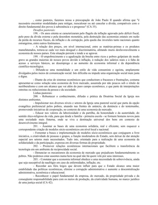 , como pastores, fazemos nossa a preocupação de João Paulo II quando afirma que "é
necessário encontrar modalidades para mitigar, reescalonar ou até cancelar a dívida, compatíveis com o
direito fundamental dos povos à subsistência e o progresso" (CA 35).
               Desafios pastorais:
               198. - Os anos oitenta se caracterizaram pelo flagelo da inflação agravado pelo déficit fiscal,
pelo peso da dívida externa e pela desordem monetária, pela destruição das economias estatais em razão
da perda de recursos fiscais, da inflação e da corrupção, pela queda das inversões tanto nacionais quanto
estrangeiras, entre outros fenômenos.
               - A relação dos preços, em nível internacional, entre as matérias-primas e os produtos
manufaturados, tornou-se cada vez mais desigual e discriminatória, afetando muito desfavoravelmente a
economia de nossos países. Esta situação persiste e tende a se agravar.
               199. - O empobrecimento e a agudização da brecha entre ricos e pobres golpeiam de modo
grave as grandes maiorias de nossos povos devido à inflação, à redução dos salários reais e à falta de
acesso a serviços básicos, ao desemprego e ao aumento da economia informal e da dependência
científico-tecnológica.
               - Difunde-se uma mentalidade e um estilo de vida consumiste e egoísta, amplamente
divulgados pelos meios de comunicação social. Isto dificulta ou impede uma organização social mais justa
e digna.
               - Diante da crise de sistemas econômicos que conduziram a fracassos e frustrações, costuma
apresentar-se como solução uma economia de livre mercado, assumida por não poucos sob o rótulo de
neoliberalismo e com um alcance que vai além do puro campo econômico, e que parte de interpretações
estreitas ou reducionistas da pessoa e da sociedade.
               Linhas pastorais:
               200. - Robustecer o conhecimento, difusão e prática da Doutrina Social da Igreja nos
distintos ambientes.
               - Impulsionar nos diversos níveis e setores da Igreja uma pastoral social que parta da opção
evangélica preferencial pelos pobres, atuando nas frentes do anúncio, da denúncia e do testemunho,
promovendo iniciativas de cooperação, no contexto de uma economia de mercado.
               - Educar nos valores da laboriosidade e da partilha, da honestidade e da austeridade, do
sentido ético-religioso da vida, para que desde a família - primeira escola - se formem homens novos para
uma sociedade mais fraterna, onde se viva a destinação universal dos bens em contexto de
desenvolvimento integral.
               201. - Assentar as bases de uma economia solidária, real e eficiente, sem esquecer a
correspondente criação de modelos sócio-econômicos em nível local e nacional.
               - Fomentar a busca e implementação de modelos sócio-econômicos que conjuguem a livre
iniciativa, a criatividade de pessoas e grupos, a função moderadora do Estado, sem deixar de dar atenção
especial aos setores mais necessitados. Tudo isto, orientado para a realização de uma economia da
solidariedade e da participação, expressa em diversas formas de propriedade.
               202. - Promover relações econômicas internacionais que facilitem a transferência da
tecnologia em um ambiente de reciprocidade social.
               - Denunciar os mecanismos da economia de mercado que prejudicam fundamentalmente os
pobres. Não podemos estar ausentes numa hora na qual não há quem vele por seus interesses.
               203. - Constatar que a economia informal obedece a uma necessidade de sobrevivência, ainda
que seja susceptível de naufrágio em caso de enfermidades, inflação, etc.
               - Recordar aos fiéis leigos que devem influir para que o Estado alcance uma maior
estabilidade das políticas econômicas, elimine a corrupção administrativa e aumente a descentralização
administrativa, econômica e educacional.
               - Reconhecer o papel fundamental da empresa, do mercado, da propriedade privada e da
conseqüente responsabilidade para com os meios de produção, da criatividade humana, no marco jurídico
de uma justiça social (CA 42).
 